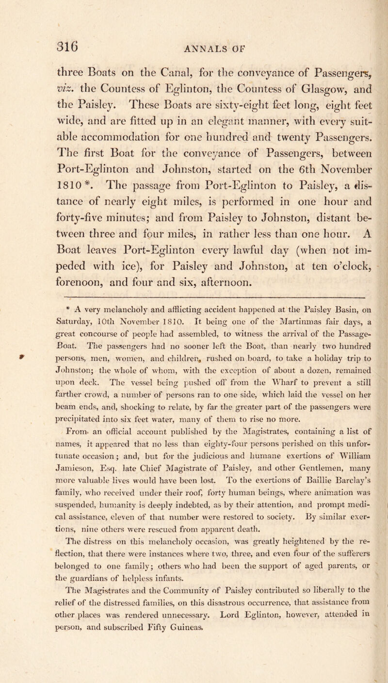 three Boats on the Canal, for the conveyance of Passenger^ viz, the Countess of Eglinton, the Countess of Glasgow, and the Paisley. These Boats are sixty-eight feet long, eight feet wide, and are fitted up in an elegant manner, with every suit- able accommodation for one hundred and twenty Passengers. The first Boat for the conveyance of Passengers, between Port-Eglinton and Johnston, started on the 6th November 1810*. The passage from Port-Eglinton to Paisley, a dis- tance of nearly eight miles, is performed in one hour and forty-five minutes; and from Paisley to Johnston, distant be- tween three and four miles, in rather less than one hour. A Boat leaves Port-Eglinton every lawful day (when not im- peded with ice), for Paisley and Johnston, at ten o’clock, forenoon, and four and six, afternoon. * A very melancholy and afflicting accident happened at the Paisley Basin, on Saturday, 10th November 1810. It being one of the Martinmas fair days, a great concourse of people had assembled, to witness the arrival of the Passage- Boat. The passengers had no sooner left the Boat, than nearly two hundred persons, men, women, and children, rushed on board, to take a holiday trip to Johnston; the whole of whom, with the exception of about a dozen, remained upon deck. The vessel being pushed off from the Wharf to prevent a still farther crowd, a number of persons ran to one side, which laid the vessel on her beam ends, and, shocking to relate, by far the greater part of the passengers were precipitated into six feet water, many of them to rise no more. From* an official account published by the Magistrates, containing a list of names, it appeared that no less than eighty-four persons perished on this unfor- tunate occasion; and, but for the judicious and humane exertions of William Jamieson, Esq. late Chief Magistrate of Paisley, and other Gentlemen, many more valuable lives would have been lost. To the exertions of Baillie Barclay’s family, who received under their roof, forty human beings, where animation was suspended, humanity is deeply indebted, as by their attention, and prompt medi- cal assistance, eleven of that number were restored to society. By similar exer- tions, nine others were rescued from apparent death. The distress on this melancholy occasion, wras greatly heightened by the re- flection, that there were instances where two, three, and even four of the sufferers belonged to one family; others who had been the support of aged parents, or the guardians of helpless infants. The Magistrates and the Community of Paisley contributed so liberally to the relief of the distressed families, on this disastrous occurrence, that assistance from other places w^as rendered unnecessary. Lord Eglinton, however, attended in person, and subscribed Fifty Guineas.