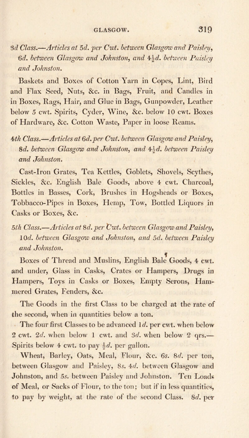 3d, Class.—Articles at 5d. per Cwt. between Glasgow and Paisley, 6d. between Glasgow and Johnston, and 4}2d. between Paisley and, Johnston. Baskets and Boxes of Cotton Yarn in Copes, Lint, Bird and Flax Seed, Nuts, &c. in Bags, Fruit, and Candles in in Boxes, Rags, Hair, and Glue in Bags, Gunpowder, Leather below 5 cwt. Spirits, Cyder, Wine, &c. below 10 cwt. Boxes of Hardware, &c. Cotton Waste, Paper in loose Reams. 4th Class.—Articles at Gd.per Cwt. between Glasgow and Paisley, 8d. between Glasgow and, Johnston, and 42d. between Paisley and Johnston. Cast-Iron Grates, Tea Kettles, Goblets, Shovels, Scythes, Sickles, &c. English Bale Goods, above 4 cwt. Charcoal, Bottles in Basses, Cork, Brushes in Hogsheads or Boxes, Tobbacco-Pipes in Boxes, Hemp, Tow, Bottled Liquors in Casks or Boxes, &c. bill Class.—Articles at 8d. per Cwt. between Glasgow and Paisley. 10d. between Glasgow and Johnston, and 5d. between Paisley and Johnston. % Boxes of Thread and Muslins, English Bale Goods, 4 cwt. and under, Glass in Casks, Crates or Hampers, Drugs in Hampers, Toys in Casks or Boxes, Empty Serons, Ham- mered Grates, Fenders, &c. The Goods in the first Class to be charged at the rate of the second, when in quantities below a ton. The four first Classes to be advanced Id. per cwt. when below 2 cwt. 2d. when below 1 cwt. and 3d. when below 2 qrs.—- Spirits below 4 cwt. to pay \d. per gallon. Wheat, Barley, Oats, Meal, Flour, &c. 6s. 8d. per ton, between Glasgow and Paisley, 8s. 4d. between Glasgow and Johnston, and 5s. between Paisley and Johnston. Ten Loads of Meal, or Sacks of Flour, to the ton; but if in less quantities, to pay by weight, at the rate of the second Class. 8d. per