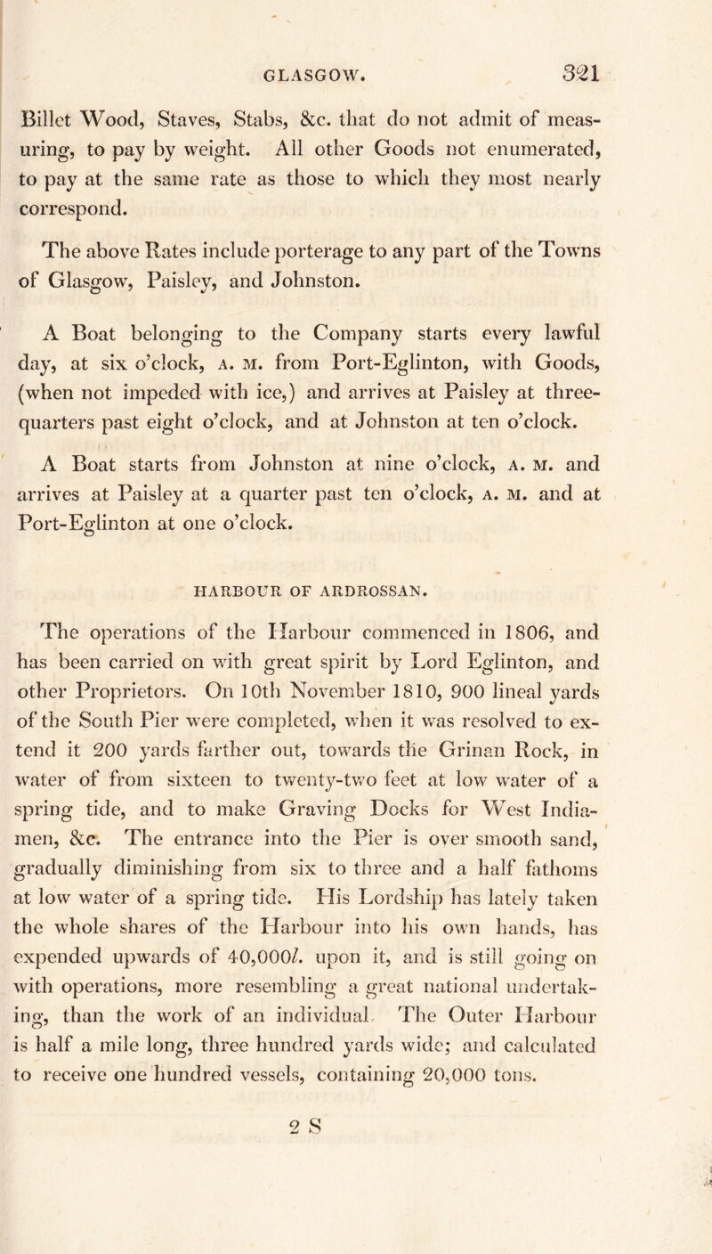 Billet Wood, Staves, Stabs, &c. that do not admit of meas- uring, to pay by weight. All other Goods not enumerated, to pay at the same rate as those to which they most nearly correspond. The above Rates include porterage to any part of the Towns of Glasgow, Paisley, and Johnston. A Boat belonging to the Company starts every lawful day, at six o’clock, a. m. from Port-Eglinton, with Goods, (when not impeded with ice,) and arrives at Paisley at three- quarters past eight o’clock, and at Johnston at ten o’clock. A Boat starts from Johnston at nine o’clock, a. m. and arrives at Paisley at a quarter past ten o’clock, a. m. and at Port-Eglinton at one o’clock. HARBOUR OF ARDROSSAN. The operations of the Harbour commenced in 1806, and has been carried on with great spirit by Lord Eglinton, and other Proprietors. On 10th November 1810, 900 lineal yards of the South Pier were completed, when it vras resolved to ex- tend it 200 yards farther out, towards tlie Grinan Rock, in water of from sixteen to twenty-two feet at low water of a spring tide, and to make Graving Docks for West India- men, &c. The entrance into the Pier is over smooth sand, gradually diminishing from six to three and a half fathoms at low water of a spring tide. His Lordship has lately taken the whole shares of the Harbour into his own hands, has expended upwards of 40,000/. upon it, and is still going on with operations, more resembling a great national undertak- ing, than the work of an individual The Outer Harbour is half a mile long, three hundred yards wide; and calculated to receive one hundred vessels, containing 20,000 tons.