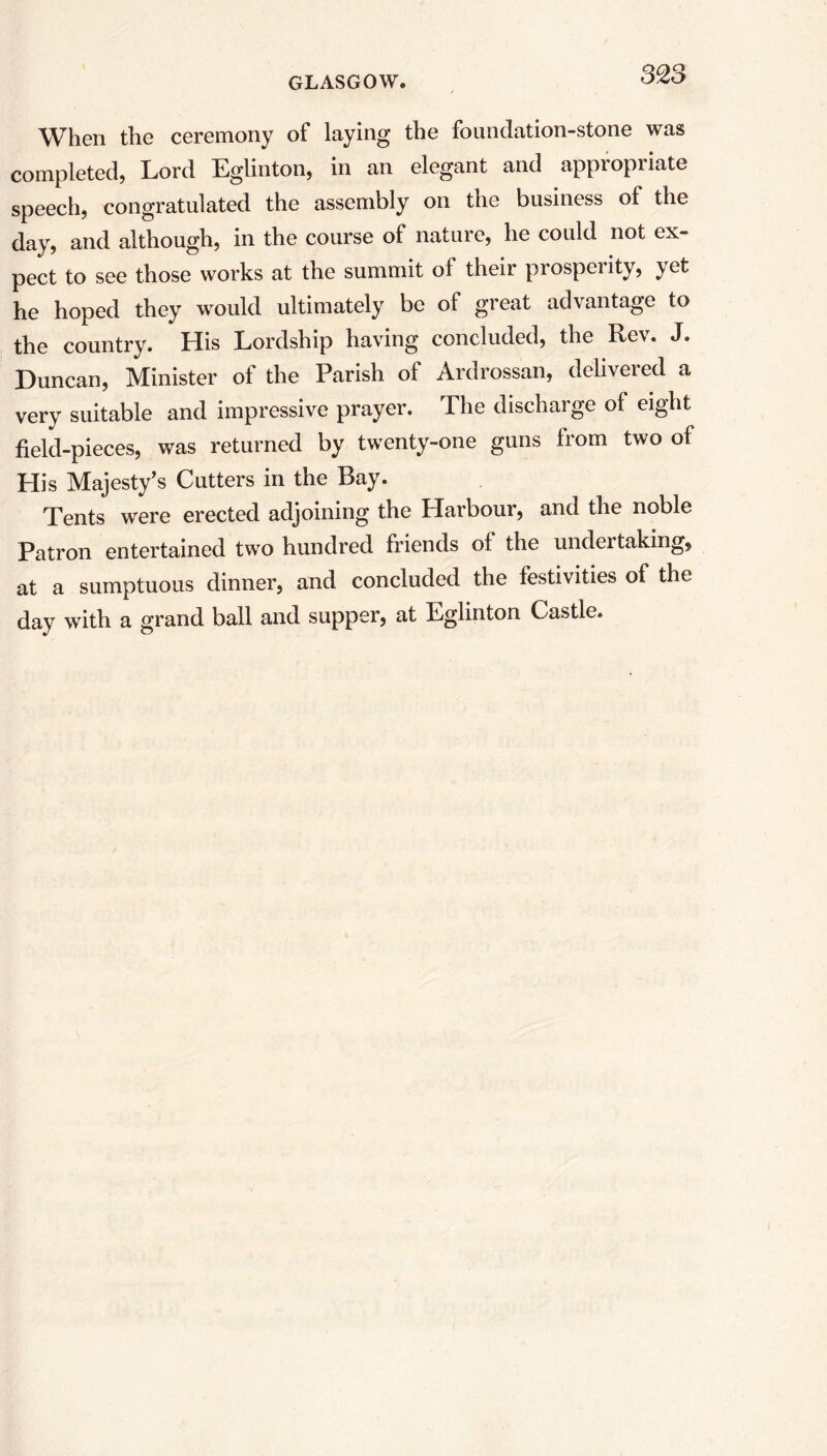 When the ceremony of laying the foundation-stone was completed, Lord Eglinton, in an elegant and appropriate speech, congratulated the assembly on the business of the day, and although, in the course of nature, he could not ex- pect to see those works at the summit of their prosperity, yet he hoped they would ultimately be of great advantage to the country. His Lordship having concluded, the Rev. J. Duncan, Minister of the Parish of Ardrossan, delivered a very suitable and impressive prayer. The discharge of eight field-pieces, was returned by twenty-one guns from two of His Majesty’s Cutters in the Bay. Tents were erected adjoining the Harbour, and the noble Patron entertained two hundred friends of the undertaking, at a sumptuous dinner, and concluded the festivities of the day with a grand ball and supper, at Eglinton Castle.