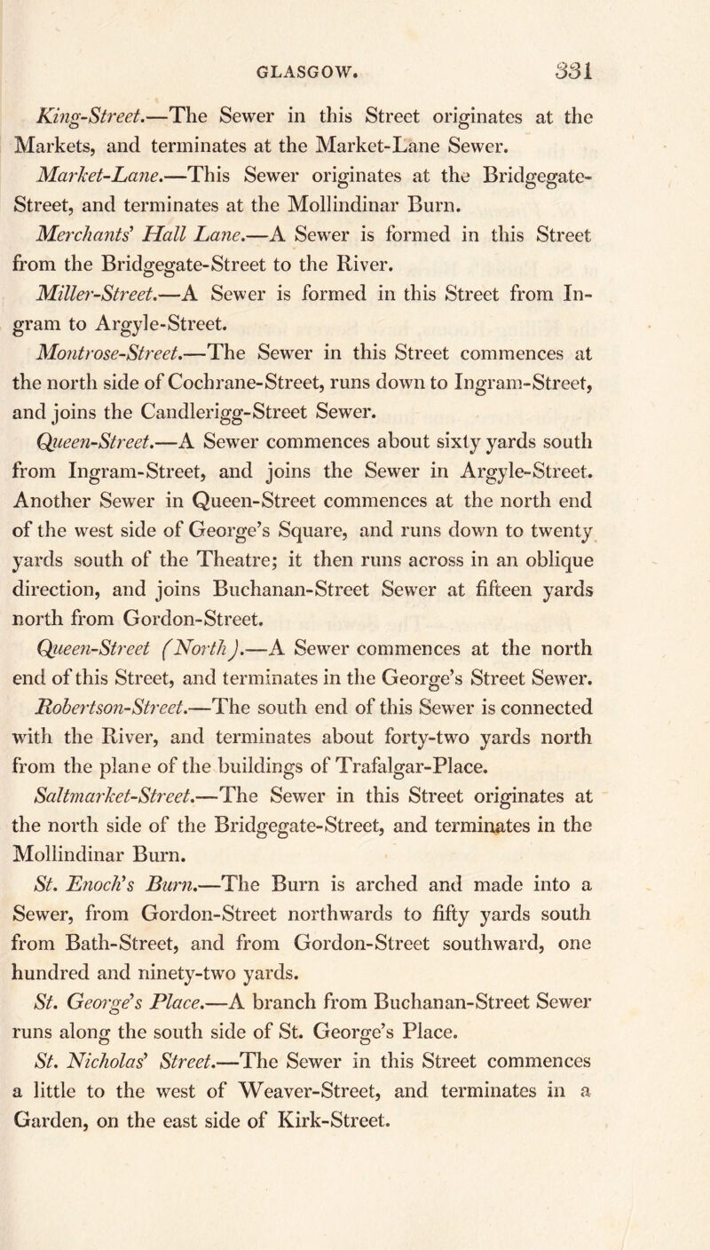 King-Street.—The Sewer in this Street originates at the Markets, and terminates at the Market-Lane Sewer. Market-Lane.—This Sewer originates at the Bridgegate- Street, and terminates at the Mollindinar Burn. Merchants' Hall Lane.—A Sewer is formed in this Street from the Bridgegate-Street to the River. Miller-Street.—A Sewer is formed in this Street from In- gram to Argyle-Street. Montrose-Street.—The Sewrer in this Street commences at the north side of Cochrane-Street, runs down to Ingram-Street, and joins the Candlerigg-Street Sewer. Queen-Street.—A Sewer commences about sixty yards south from Ingram-Street, and joins the Sewer in Argyle-Street. Another Sewer in Queen-Street commences at the north end of the west side of George’s Square, and runs down to twenty yards south of the Theatre; it then runs across in an oblique direction, and joins Buchanan-Street Sewer at fifteen yards north from Gordon-Street. Qiieen-Street (North).-—A Sewer commences at the north end of this Street, and terminates in the George’s Street Sewer. Robertson-Street.—The south end of this Sewer is connected with the River, and terminates about forty-two yards north from the plane of the buildings of Trafalgar-Place. Saltmarket-Street.—Th.e Sewer in this Street originates at the north side of the Bridgegate-Street, and terminates in the Mollindinar Burn. St. Enoch's Burn.—The Burn is arched and made into a Sewer, from Gordon-Street northwards to fifty yards south from Bath-Street, and from Gordon-Street southward, one hundred and ninety-two yards. St. George's Place.—A branch from Buchan an-Street Sewer runs along the south side of St. George’s Place. St. Nicholas' Street.—The Sewer in this Street commences a little to the west of Weaver-Street, and terminates in a Garden, on the east side of Kirk-Street.