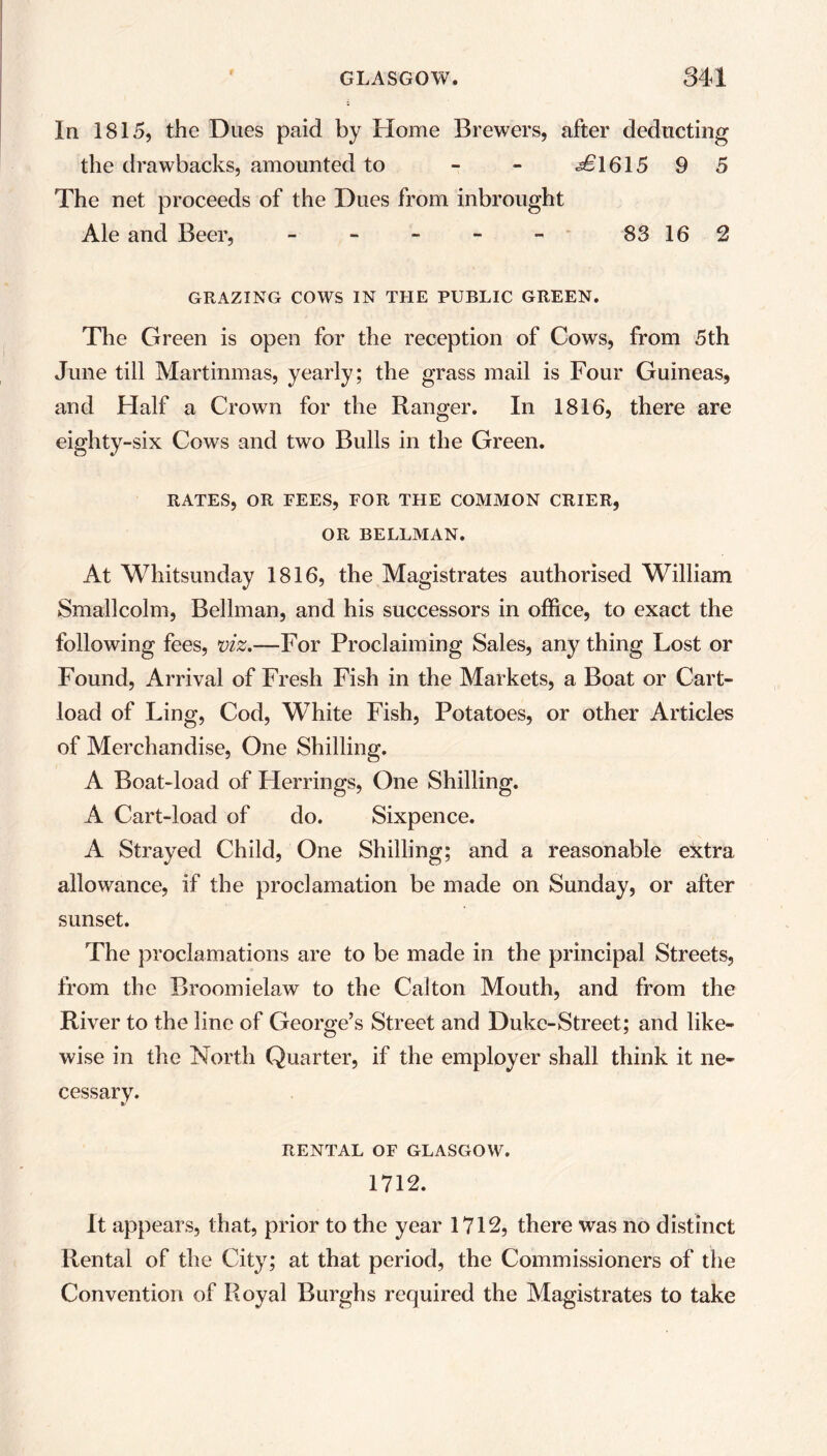 In 1815, the Dues paid by Home Brewers, after deducting the drawbacks, amounted to - ^1615 9 5 The net proceeds of the Dues from inbrought Ale and Beer, - - - - - 83 16 2 GRAZING COWS IN THE PUBLIC GREEN. The Green is open for the reception of Cows, from 5th June till Martinmas, yearly; the grass mail is Four Guineas, and Half a Crown for the Ranger. In 1816, there are eighty-six Cows and two Bulls in the Green. RATES, OR FEES, FOR THE COMMON CRIER, OR BELLMAN. At Whitsunday 1816, the Magistrates authorised William Smallcolm, Bellman, and his successors in office, to exact the following fees, viz.—For Proclaiming Sales, any thing Lost or Found, Arrival of Fresh Fish in the Markets, a Boat or Cart- load of Ling, Cod, WThite Fish, Potatoes, or other Articles of Merchandise, One Shilling. A Boat-load of Herrings, One Shilling. A Cart-load of do. Sixpence. A Strayed Child, One Shilling; and a reasonable extra allowance, if the proclamation be made on Sunday, or after sunset. The proclamations are to be made in the principal Streets, from the Broomielaw to the Calton Mouth, and from the River to the line of George’s Street and Duke-Street; and like- wise in the North Quarter, if the employer shall think it ne- cessary. RENTAL OF GLASGOW. 1712. It appears, that, prior to the year 1712, there was no distinct Rental of the City; at that period, the Commissioners of the Convention of Royal Burghs required the Magistrates to take