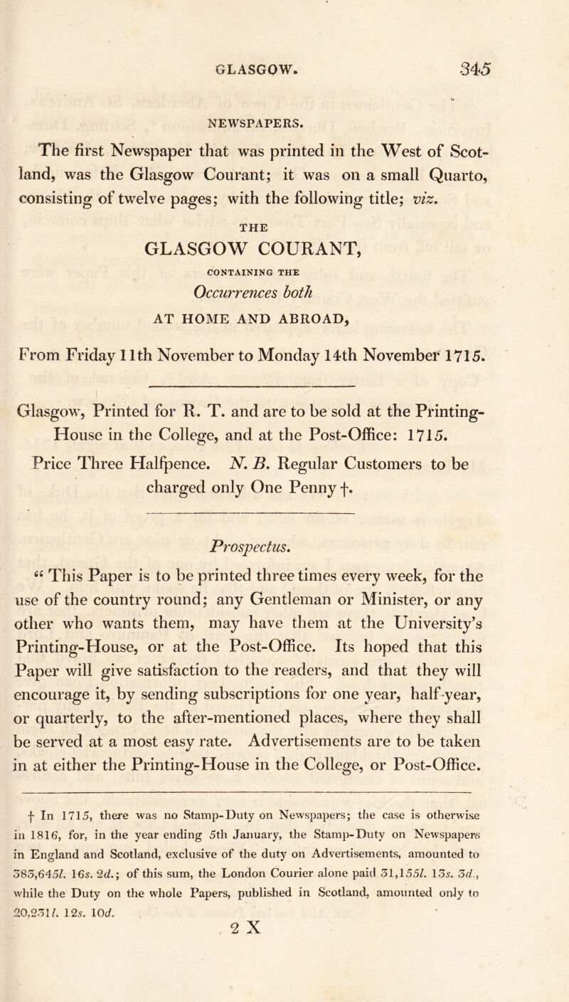 NEWSPAPERS. The first Newspaper that was printed in the West of Scot- land, was the Glasgow Courant; it was on a small Quarto, consisting of twelve pages; with the following title; viz. THE GLASGOW COURANT, CONTAINING THE Occurrences both AT HOME AND ABROAD, From Friday 11th November to Monday 14th November 1715. Glasgow, Printed for R. T. and are to be sold at the Printing- House in the College, and at the Post-Office: 1715. Price Three Halfpence. N. B. Regular Customers to be charged only One Penny f. Prospectus. 6£ This Paper is to be printed three times every week, for the use of the country round; any Gentleman or Minister, or any other who wants them, may have them at the University’s Printing-House, or at the Post-Office. Its hoped that this Paper will give satisfaction to the readers, and that they will encourage it, by sending subscriptions for one year, half year, or quarterly, to the after-mentioned places, where they shall be served at a most easy rate. Advertisements are to be taken in at either the Printing-House in the College, or Post-Office. f In 171.5, there was no Stamp-Duty on Newspapers; the case is otherwise in 1816, for, in the year ending 5th January, the Stamp-Duty on Newspapers in England and Scotland, exclusive of the duty on Advertisements, amounted to 585,645/. 16s. 2d.; of this sum, the London Courier alone paid 51,1551. 15s. 5d., while the Duty on the whole Papers, published in Scotland, amounted only to 20,251/. 12s. 10 d. 2 X