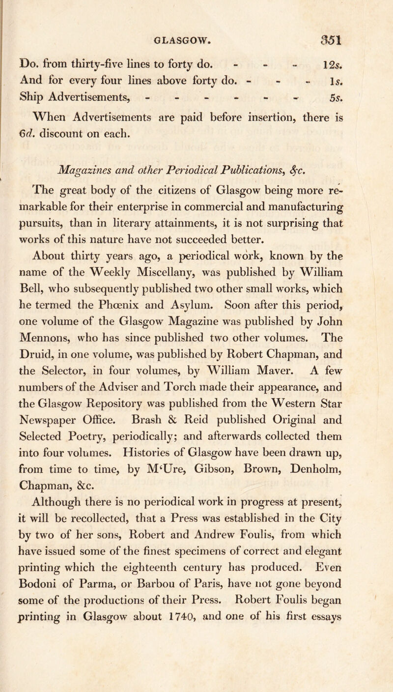 Do. from thirty-five lines to forty do. - - - 12s. And for every four lines above forty do. - - - Is. Ship Advertisements, ------ 55. When Advertisements are paid before insertion, there is 6d. discount on each. Magazines and other Periodical Publications, tyc. The great body of the citizens of Glasgow being more re- markable for their enterprise in commercial and manufacturing pursuits, than in literary attainments, it is not surprising that works of this nature have not succeeded better. About thirty years ago, a periodical work, known by the name of the Weekly Miscellany, was published by William Bell, who subsequently published two other small works, which he termed the Phoenix and Asylum. Soon after this period, one volume of the Glasgow Magazine was published by John Mennons, who has since published two other volumes. The Druid, in one volume, was published by Robert Chapman, and the Selector, in four volumes, by William Maver. A few numbers of the Adviser and Torch made their appearance, and the Glasgow Repository was published from the Western Star Newspaper Office. Brash & Reid published Original and Selected Poetry, periodically; and afterwards collected them into four volumes. Histories of Glasgow have been drawn up, from time to time, by M4Ure, Gibson, Brown, Denholm, Chapman, &c. Although there is no periodical work in progress at present, it will be recollected, that a Press was established in the City by two of her sons, Robert and Andrew Foulis, from which have issued some of the finest specimens of correct and elegant printing which the eighteenth century has produced. Even Bodoni of Parma, or Barbou of Paris, have not gone beyond some of the productions of their Press. Robert Foulis began printing in Glasgow about 1740, and one of his first essays