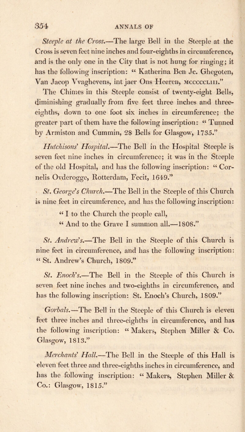 Steeple at the Cross.—The large Bell in the Steeple at the Cross is seven feet nine inches and four-eighths in circumference, and is the only one in the City that is not hung for ringing; it has the following inscription: “ Katherina Ben Jc. Ghegoten, Van Jacop Vvaghevens, int jaer Ons Heeren, mcccccliii.” The Chimes in this Steeple consist of twenty-eight Bells, diminishing gradually from five feet three inches and three- eighths, down to one foot six inches in circumference; the greater part of them have the following inscription: “ Tunned by Armiston and Cummin, 28 Bells for Glasgow, 1735/’ Hutchisons' Hospital.—The Bell in the Hospital Steeple is seven feet nine inches in circumference; it was in the Steeple of the old Hospital, and has the following inscription: “ Cor- nelis Ovderogge, Rotterdam, Fecit, 1649.” St. George's Church.—The Bell in the Steeple of this Church is nine feet in circumference, and has the following inscription: “ I to the Church the people call, “ And to the Grave I summon all.—1808.” St. Andrew's.—The Bell in the Steeple of this Church is nine feet in circumference, and has the following inscription: “ St. Andrew’s Church, 1809.” St. Enoch's.—The Bell in the Steeple of this Church is seven feet nine inches and two-eighths in circumference, and has the following inscription: St. Enoch’s Church, 1809.” Go?~bals.—The Bell in the Steeple of this Church is eleven feet three inches and three-eighths in circumference, and has the following inscription: “Makers, Stephen Miller & Co. Glasgow, 1813.” Merchants' Hall.—The Bell in the Steeple of this Hall is eleven feet three and three-eighths inches in circumference, and has the following inscription: “Makers, Stephen Miller & Co.: Glasgow, 1815.”