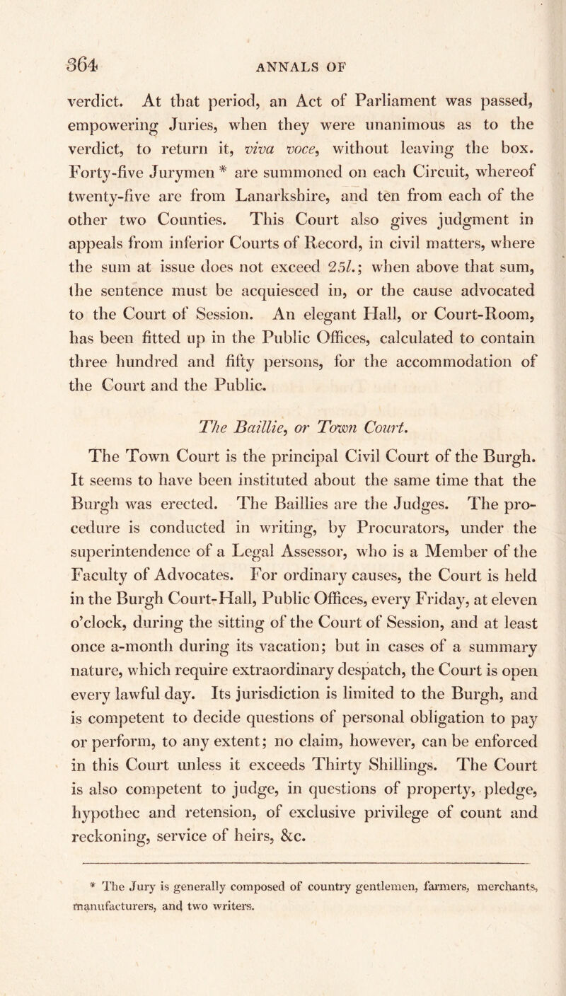 verdict. At that period, an Act of Parliament was passed, empowering Juries, when they were unanimous as to the verdict, to return it, viva voce, without leaving the box. Forty-five Jurymen # are summoned on each Circuit, whereof twenty-five are from Lanarkshire, and ten from each of the other two Counties. This Court also gives judgment in appeals from inferior Courts of Record, in civil matters, where the sum at issue does not exceed 25/.; when above that sum, the sentence must be acquiesced in, or the cause advocated to the Court of Session. An elegant Hall, or Court-Room, has been fitted up in the Public Offices, calculated to contain three hundred and fifty persons, for the accommodation of the Court and the Public. The Baillie, or Town Court. The Town Court is the principal Civil Court of the Burgh. It seems to have been instituted about the same time that the Burgh was erected. The Baillies are the Judges. The pro- cedure is conducted in writing, by Procurators, under the superintendence of a Legal Assessor, who is a Member of the Faculty of Advocates. For ordinary causes, the Court is held in the Burgh Court-Hall, Public Offices, every Friday, at eleven o’clock, during the sitting of the Court of Session, and at least once a-month during its vacation; but in cases of a summary nature, which require extraordinary despatch, the Court is open every lawful day. Its jurisdiction is limited to the Burgh, and is competent to decide questions of personal obligation to pay or perform, to any extent; no claim, however, can be enforced in this Court unless it exceeds Thirty Shillings. The Court is also competent to judge, in questions of property, pledge, hypothec and retension, of exclusive privilege of count and reckoning, service of heirs, &c. * The Jury is generally composed of country gentlemen, farmers, merchants, manufacturers, and two writers.