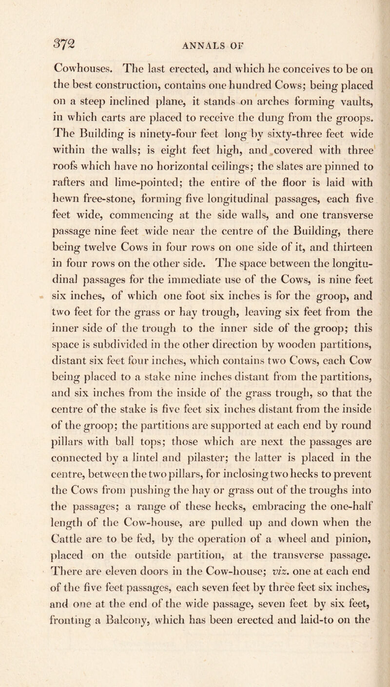 Cowhouses. The last erected, and which he conceives to be on the best construction, contains one hundred Cows; being placed on a steep inclined plane, it stands on arches forming vaults, in which carts are placed to receive the dung from the groops. The Building is ninety-four feet long by sixty-three feet wide within the walls; is eight feet high, and covered with three roofs which have no horizontal ceilings; the slates are pinned to rafters and lime-pointed; the entire of the floor is laid with hewn free-stone, forming five longitudinal passages, each five feet wide, commencing at the side walls, and one transverse passage nine feet wide near the centre of the Building, there being twelve Cows in four rows on one side of it, and thirteen in four rows on the other side. The space between the longitu- dinal passages for the immediate use of the Cows, is nine feet six inches, of which one foot six inches is for the groop, and two feet for the grass or hay trough, leaving six feet from the inner side of the trough to the inner side of the groop; this space is subdivided in the other direction by wooden partitions, distant six feet four inches, which contains two Cows, each Cow being placed to a stake nine inches distant from the partitions, and six inches from the inside of the grass trough, so that the centre of the stake is five feet six inches distant from the inside of the groop; the partitions are supported at each end by round pillars with ball tops; those which are next the passages are connected by a lintel and pilaster; the latter is placed in the centre, between the two pillars, for inclosing two hecks to prevent the Cows from pushing the hay or grass out of the troughs into the passages; a range of these hecks, embracing the one-half length of the Cow-house, are pulled up and down when the Cattle are to be fed, by the operation of a wheel and pinion, placed on the outside partition, at the transverse passage. Th ere are eleven doors in the Cow-house; viz. one at each end of the five feet passages, each seven feet by three feet six inches, and one at the end of the wide passage, seven feet by six feet, fronting a Balcony, which has been erected and laid-to on the