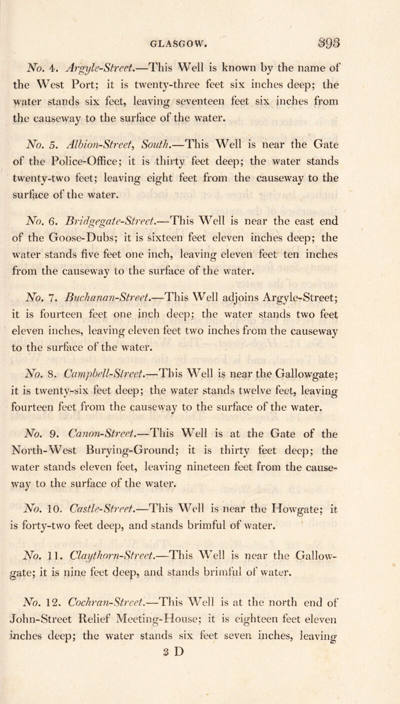 No. A. Ar'gyle-Street.—This Well is known by the name of the West Port; it is twenty-three feet six inches deep; the water stands six feet, leaving seventeen feet six inches from the causeway to the surface of the water. No. 5. Albion-Street, South.—This Well is near the Gate of the Police-Office; it is thirty feet deep; the water stands twenty-two feet; leaving eight feet from the causewray to the surface of the water. No. 6. Bridgegate-Street.—This Well is near the east end of the Goose-Dubs; it is sixteen feet eleven inches deep; the waiter stands five feet one inch, leaving eleven feet ten inches from the causew ay to the surface of the water. No. 7. Bnchanan-Street.—This Well adjoins Argyle-Street; it is fourteen feet one inch deep; the water stands two feet eleven inches, leaving eleven feet two inches from the causeway to the surface of the water. No. 8. Campbell-Street.—This Well is near the Gallowgate; it is twenty-six feet deep; the wTater stands twelve feet, leaving fourteen feet from the causeway to the surface of the water. No. 9. Canon-Street.—This Well is at the Gate of the North-West Burying-Ground; it is thirty feet deep; the water stands eleven feet, leaving nineteen feet from the cause- way to the surface of the water. No. 10. Castle-Street.—This Well is near the Howgate; it is forty-two feet deep, and stands brimful of water. No. 11. Claythorn-Street.—This Well is near the Gallow- gate; it is nine feet deep, and stands brimful of water. No. 12. Cochran-Street.—This Well is at the north end of John-Street Relief Meeting-House; it is eighteen feet eleven inches deep; the water stands six feet seven inches, leaving