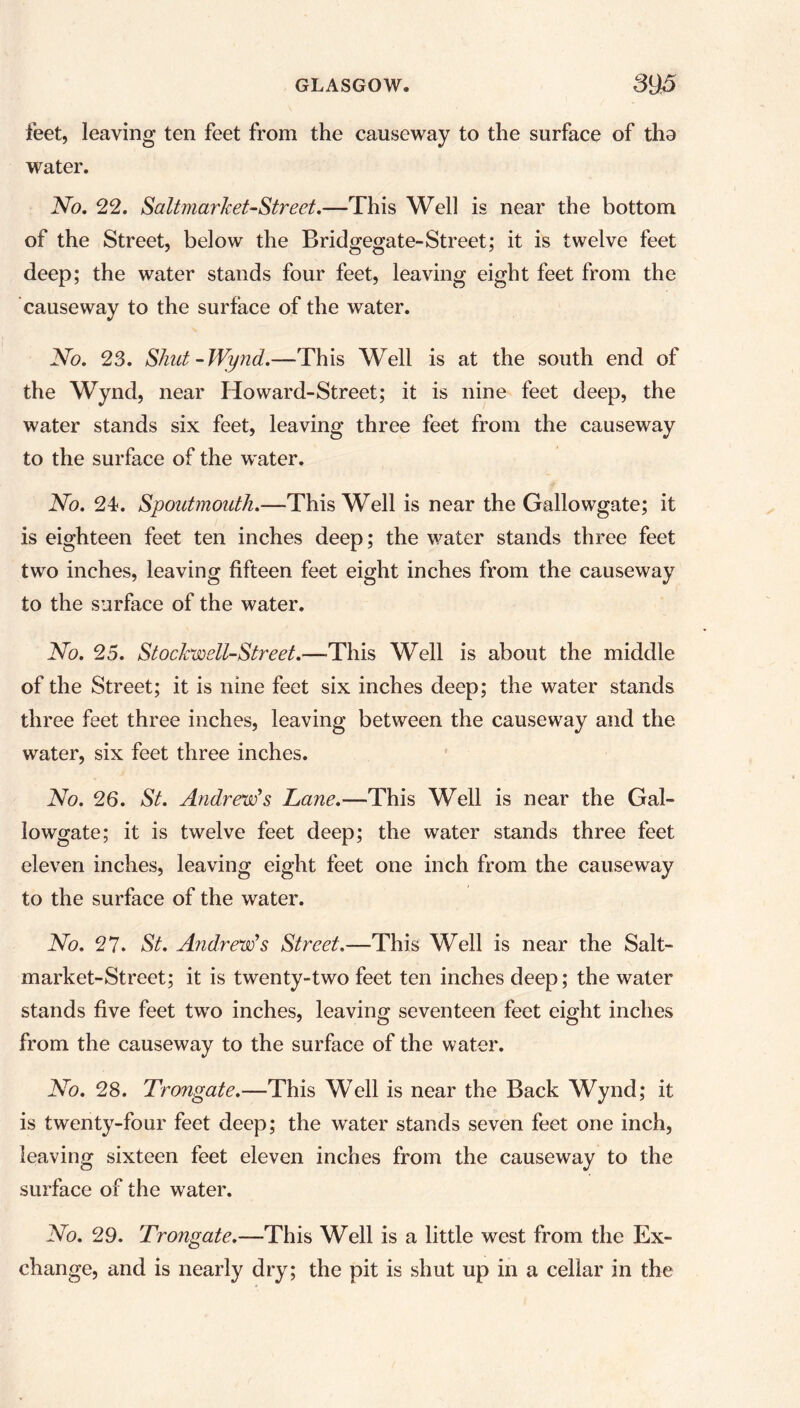 feet, leaving ten feet from the causeway to the surface of tha water. No. 22. SaltmarJcet-Street.—This Well is near the bottom of the Street, below the Bridgegate-Street; it is twelve feet deep; the water stands four feet, leaving eight feet from the causeway to the surface of the water. No. 23. Shut-Wynd.—This Well is at the south end of the Wynd, near Ho ward-Street; it is nine feet deep, the water stands six feet, leaving three feet from the causeway to the surface of the w\ater. No. 24. Spoutmouth.—This Well is near the Gallowgate; it is eighteen feet ten inches deep; the water stands three feet two inches, leaving fifteen feet eight inches from the causeway to the surface of the water. No. 25. Stockwell-Street.—This Well is about the middle of the Street; it is nine feet six inches deep; the water stands three feet three inches, leaving between the causeway and the water, six feet three inches. No. 26. St. Andrew’s Lane.—This Well is near the Gal- lowgate; it is twelve feet deep; the water stands three feet eleven inches, leaving eight feet one inch from the causeway to the surface of the water. No. 27. St. Andrew’s Street.—This Well is near the Salt- market-Street; it is twenty-two feet ten inches deep; the water stands five feet two inches, leaving seventeen feet eight inches from the causeway to the surface of the water. No. 28. Trongate.—This Well is near the Back Wynd; it is twenty-four feet deep; the water stands seven feet one inch, leaving sixteen feet eleven inches from the causeway to the surface of the water. No. 29. Trongate.—This Well is a little west from the Ex- change, and is nearly dry; the pit is shut up in a cellar in the