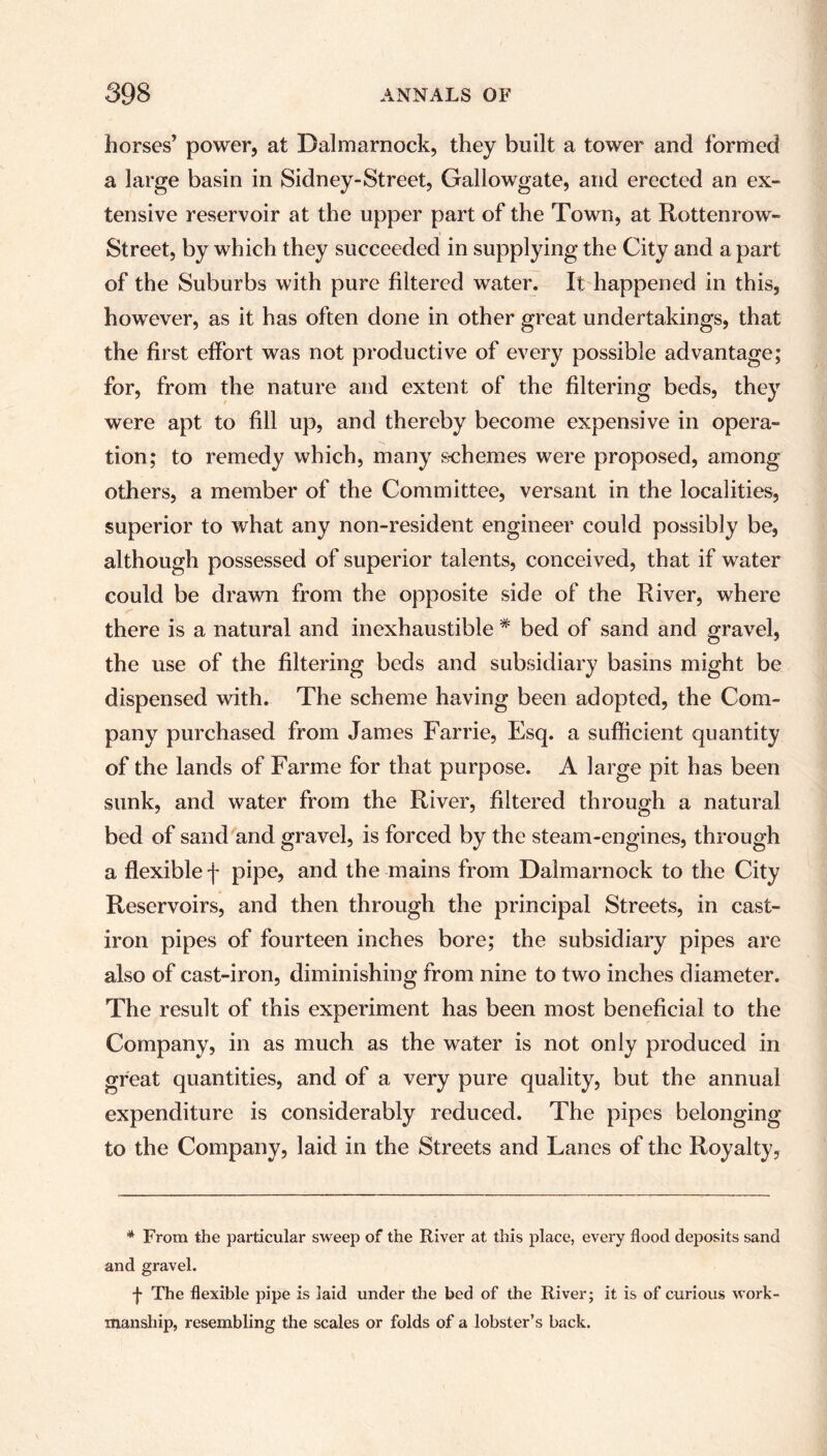 horses’ power, at Balmarnock, they built a tower and formed a large basin in Sidney-Street, Gallowgate, and erected an ex- tensive reservoir at the upper part of the Town, at Rottenrow- Street, by which they succeeded in supplying the City and a part of the Suburbs with pure filtered water. It happened in this, however, as it has often done in other great undertakings, that the first effort was not productive of every possible advantage; for, from the nature and extent of the filtering beds, they were apt to fill up, and thereby become expensive in opera- tion; to remedy which, many schemes were proposed, among others, a member of the Committee, versant in the localities, superior to what any non-resident engineer could possibly be, although possessed of superior talents, conceived, that if water could be drawn from the opposite side of the River, where there is a natural and inexhaustible * bed of sand and gravel, the use of the filtering beds and subsidiary basins might be dispensed with. The scheme having been adopted, the Com- pany purchased from James Farrie, Esq. a sufficient quantity of the lands of Farme for that purpose. A large pit has been sunk, and water from the River, filtered through a natural bed of sand and gravel, is forced by the steam-engines, through a flexible f pipe, and the mains from Dalmarnock to the City Reservoirs, and then through the principal Streets, in cast- iron pipes of fourteen inches bore; the subsidiary pipes are also of cast-iron, diminishing from nine to two inches diameter. The result of this experiment has been most beneficial to the Company, in as much as the water is not only produced in great quantities, and of a very pure quality, but the annual expenditure is considerably reduced. The pipes belonging to the Company, laid in the Streets and Lanes of the Royalty, * From the particular sweep of the River at this place, every flood deposits sand and gravel. •J- The flexible pipe is laid under the bed of the River; it is of curious work- manship, resembling the scales or folds of a lobster’s back.