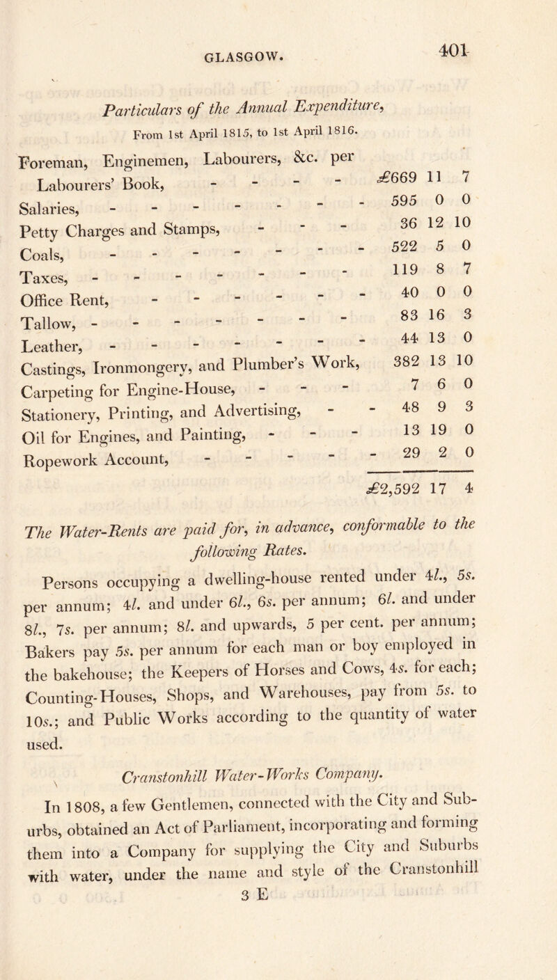 Particulars of the Annual Expenditure, From 1st April 1815, to 1st April 1816. Foreman, Enginemen, Labourers, &c. per Labourers’ Book, Salaries, - Petty Charges and Stamps, Coals, - Taxes, - Office Rent, - Tallow, Leather, - Castings, Ironmongery, and Plumber’s Work, Carpeting for Engine-House, - Stationery, Printing, and Advertising, Oil for Engines, and Painting, Ropework Account, £669 11 7 595 0 0 36 12 10 522 5 0 119 8 7 40 0 0 83 16 3 44 13 0 382 13 10 7 6 0 48 9 3 13 19 0 29 2 0 £2,592 17 4 The Water-Bents are paid for, in advance, conformable to the following Rates. Persons occupying a dwelling-house rented under 4/., 5s. per annum; 4/. and under 6/., 6s. per annum; 6l. and under 8/., 7s. per annum; 8/. and upwards, 5 per cent, per annum, Bakers pay 5s. per annum for each man or boy employed in the bakehouse; the Keepers of Horses and Cows, 4<s. for each; Counting-Houses, Shops, and Warehouses, pay from 5s. to 105.; and Public Works according to the quantity of water used. Cranstonhill Water-Works Company. In 1808, a few Gentlemen, connected with the City and Sub- urbs, obtained an Act of Parliament, incorporating and forming them into a Company for supplying the City and Suburbs with water, under the name and style of the Cranstonhill 3 E