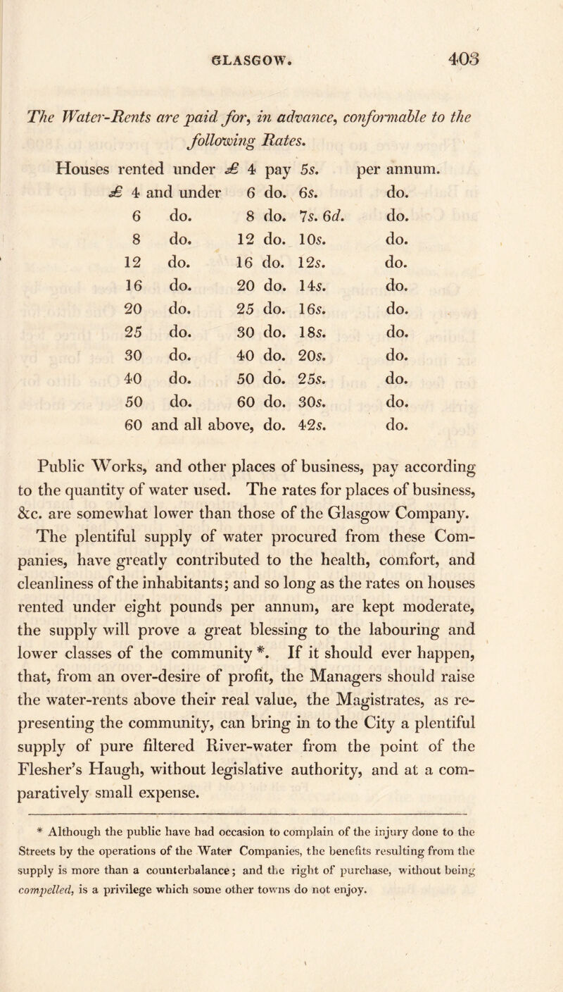 The Water-Tents are paid for, in advance, conformable to the following Rates. Houses rented under £ 4 pay 5s. per annum. £ 4 and under 6 do. 6s. do. 6 do. 8 do. 7s. 6d. do. 8 do. 12 do. 10 5. do. 12 do. 16 do. 125. do. 16 do. 20 do. 145. do. 20 do. 25 do. 165. do. 25 do. 30 do. 185. do. 30 do. 40 do. 205. do. 40 do. 50 do. 255. do. 50 do. 60 do. 30s. do. 60 and all above, do. 425. do. Public Works, and other places of business, pay according to the quantity of water used. The rates for places of business, &c. are somewhat lower than those of the Glasgow Company. The plentiful supply of water procured from these Com- panies, have greatly contributed to the health, comfort, and cleanliness of the inhabitants; and so long as the rates on houses rented under eight pounds per annum, are kept moderate, the supply will prove a great blessing to the labouring and lower classes of the community #. If it should ever happen, that, from an over-desire of profit, the Managers should raise the water-rents above their real value, the Magistrates, as re- presenting the community, can bring in to the City a plentiful supply of pure filtered River-water from the point of the Flesher’s Haugh, without legislative authority, and at a com- paratively small expense. * Although the public have had occasion to complain of the injury done to the Streets by the operations of the Water Companies, the benefits resulting from the supply is more than a counterbalance; and the right of purchase, without being compelled, is a privilege which some other towns do not enjoy.