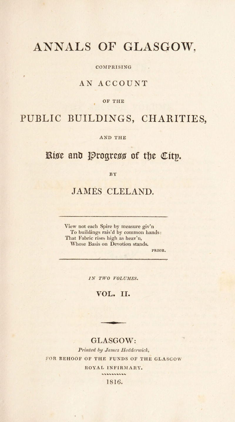 COMPRISING r AN ACCOUNT OF THE t PUBLIC BUILDINGS, CHARITIES AND THE Etste anD pcogrcgs; of tlie Citg, BY JAMES CLELAND. View not each Spire by measure giv’n To buildings rais’d by common hands: That Fabric rises high as heav’n, Whose Basis on Devotion stands. PRIOR. IN TWO VOLUMES. VOL. II. GLASGOW: Printed by James Hedderwick, FOR BEHOOF OF THE FUNDS OF THE GLASGOW ROYAL INFIRMARY. 1816.