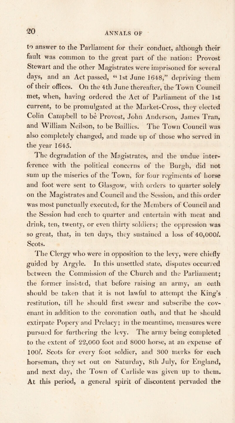 to answer to the Parliament for their conduct, althoucrh their fault was common to the great part of the nation: Provost Stewart and the other Magistrates were imprisoned for several days, and an Act passed, ‘‘ 1st June 1648,” depriving them of their offices. On the 4th June thereafter, the Town Council met, when, having ordered the Act of Parliament of the 1st current, to be promulgated at the Market-Cross, they elected Colin Campbell to be Provost, John Anderson, James Tran, and William Neilson, to be Baillies. The Town Council was also completely changed, and made up of those who served in the year 1645. The degradation of the Magistrates, and the undue inter- ference with the political concerns of the Burgh, did not sum up the miseries of the Town, for four regiments of horse and foot were sent to Glasgow, with orders to quarter solely on the Magistrates and Council and the Session, and this order was most punctually executed, for the Members of Council and the Session had each to quarter and entertain with meat and drink, ten, twenty, or even thirty soldiers; the oppression was so great, that, in ten days, they sustained a loss of 40,000/. Scots. The Clergy who were in opposition to the levy, were chiefly guided by Argyle. In this unsettled state, disputes occurred between the Commission of the Church and the Parliament; the former insisted, that before raising an army, an oath should be taken that it is not lawful to attempt the King’s restitution, till he should first swear and subscribe the cov- enant in addition to the coronation oath, and that he should extirpate Popery and Prelacy; in the meantime, measures were pursued for furthering the levy. The army being completed to the extent of ^2,000 foot and 8000 horse, at an expense of 100/. Scots for every foot soldier, and 300 merks for each horseman, they set out on Saturday, 8th July, for England, and next day, the Tov*'n of Carlisle was given up to them. At this period, a general spirit of discontent pervaded the