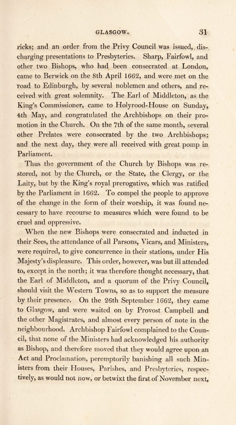 ricks; and an order from the Privy Council was issued,,dis- charging presentations to Presbyteries. Sharp, Fairfowl, and other two Bishops, who had been consecrated at London, came to Berwick on the 8th April 1662, and were met on the road to Edinburgh, by several noblemen and others, and re- ceived with great solemnity. The Earl of Middleton, as the King’s Commissioner, came to Holyrood-House on Sunday, 4th May, and congratulated the Archbishops on their pro- motion in the Church. On the 7th of the same month, several other Prelates were consecrated by the two Archbishops; and the next day, they were all received with great pomp in Parliament. Thus the government of the Church by Bishops was re- stored, not by the Church, or the State, the Clergy, or the Laity, but by the King’s royal prerogative, which was ratified by the Parliament in 1662. To compel the people to approve of the change in the form of their worship, it was found ne- cessary to have recourse to measures which were found to be cruel and oppressive. When the new Bishops were consecrated and inducted in their Sees, the attendance of all Parsons, Vicars, and Ministers, were required, to give concurrence in their stations, under His Majesty’s displeasure. This order, however, was but ill attended to, except in the north; it w'as therefore thought necessary, that the Earl of Middleton, and a quorum of the Privy Council, should visit the Western Towns, so as to support the measure by their presence. On the 26th September 1662, they came to Glasgow, and were waited on by Provost Campbell and the other Magistrates, and almost every person of note in the neighbourhood. Archbishop Fairfowl complained to the Coun- cil, that none of the Ministers had acknowledged his authority as Bishop, and therefore moved that they would agree upon an Act and Proclamation, peremptorily banishing all such Min- isters from their Houses, Parishes, and Presbyteries, respec- tively, as would not now, or betwixt the first of November next^