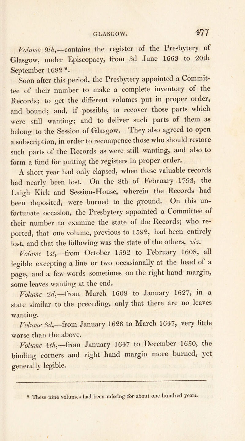 Volume 9th^—contains the register of the Presbytery of Glasgow, under Episcopacy, from 3d June 1663 to 20th September 1682*. Soon after this period, the Presbytery appointed a Commit- tee of their number to make a complete inventory of the Records; to get the different volumes put in proper order, and bound; and, if possible, to recover those parts which were still wanting; and to deliver such parts of them as belong to the Session of Glasgow. They also agreed to open a subscription, in order to recompence those who should restore such parts of the Records as were still wanting, and also to form a fund for putting the registers in proper order. A short year had only elapsed, when these valuable records had nearly been lost. On the 8th of February 1793, the Laiffh Kirk and Session-House, wherein the Records had been deposited, were burned to the ground. On this un- fortunate occasion, the Presbytery appointed a Committee of their number to examine the state of the Records; who re- ported, that one volume, previous to 1592, had been entirely lost, and that the following was the state of the others, viz. Volume l5^,—from October 1592 to February 1608, all legible excepting a line or two occasionally at the head of a page, and a few words sometimes on the right hand margin, some leaves wanting at the end. Volume 2^/,—from March 1608 to January 1627, in a state similar to the preceding, only that there are no leaves wanting. Volume 3<7,—from January 1628 to March 1647, very little worse than the above. Volume 4/^,—from January 1647 to December 1650, the binding corners and right hand margin more burned, yet generally legible. * These nine volumes had been missing for about one hundred years.