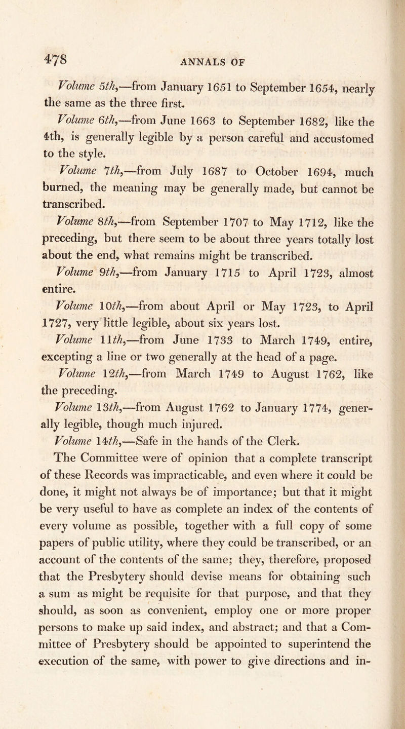 Volume 5tky—from January 1651 to September 1654, nearly the same as the three first. Volume June 1663 to September 1682, like the 4th, is generally legible by a person careful and accustomed to the style. Volume Ithy—from July 1687 to October 1694, much burned, the meaning may be generally made, but cannot be transcribed. Volume StJiy—from September 1707 to May 1712, like the preceding, but there seem to be about three years totally lost about the end, what remains might be transcribed. Volume 9if^,—from January 1715 to April 1723, almost entire. Volume —from about April or May 1723, to April 1727, very little legible, about six years lost. Volume —from June 1733 to March 1749, entire, excepting a line or two generally at the head of a page. Volume \2th^—from March 1749 to August 1762, like the preceding. Volume ISth^—from August 1762 to January 1774, gener- ally legible, though much injured. Volume 14^/2,—Safe in the hands of the Clerk. The Committee were of opinion that a complete transcript of these Records was impracticable, and even where it could be done, it might not always be of importance; but that it might be very useful to have as complete an index of the contents of every volume as possible, together with a full copy of some papers of public utility, where they could be transcribed, or an account of the contents of the same; they, therefore, proposed that the Presbytery should devise means for obtaining such a sum as might be requisite for that purpose, and that they should, as soon as convenient, employ one or more proper persons to make up said index, and abstract; and that a Com- mittee of Presbytery should be appointed to superintend the execution of the same, with power to give directions and in-