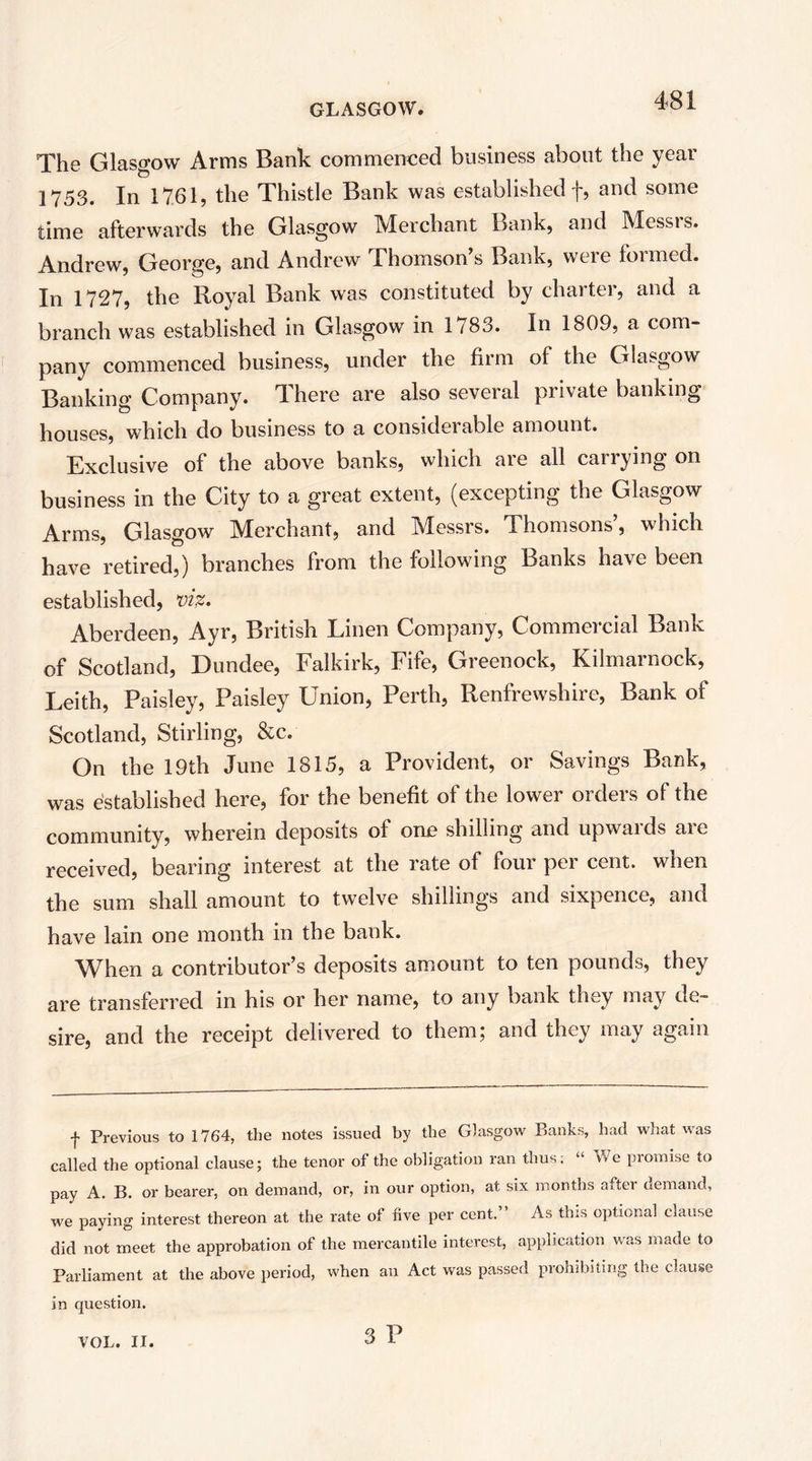 The Glasgow Arms Bank commenced business about the year 1753. In 1761, the Thistle Bank was established f, and some time afterwards the Glasgow Merchant Bank, and Messrs. Andrew, George, and Andrew Thomson’s Bank, were formed. In 1727, the Royal Bank was constituted by charter, and a branch was established in Glasgow in 1783. In 1809, a com- pany commenced business, under the firm of the Glasgow Banking Company. There are also several private banking houses, which do business to a consideiable amount. Exclusive of the above banks, which aie all cairying on business in the City to a great extent, (excepting the Glasgow Arms, Glasgow Merchant, and Messrs. Thomsons’, which have retired,) branches from the following Banks have been established, X)iz. Aberdeen, Ayr, British Linen Company, Commercial Bank of Scotland, Dundee, Falkirk, Fife, Greenock, Kilmarnock, Leith, Paisley, Paisley Union, Perth, Renfrewshire, Bank of Scotland, Stirling, &c. On the 19th June 1815, a Provident, or Savings Bank, was established here, for the benefit of the lower orders of the community, wherein deposits of one shilling and upwards are received, bearing interest at the rate of four per cent, when the sum shall amount to twelve shillings and sixpence, and have lain one month in the bank. When a contributor’s deposits amount to ten pounds, they are transferred in his or her name, to any bank they may de- sire, and the receipt delivered to them; and they may again f Previous to 1764, the notes issued by the Glasgo^v Banks, had what was called the optional clause; the tenor of the obligation ran thus; “ Vfe promise to pay A. B. or bearer, on demand, or, in our option, at six months after demand, we paying interest thereon at the rate of five per cent.” As this optional clause did not meet the approbation of the mercantile interest, application was made to Parliament at the above period, when an Act was passed prohibiting the clause in question. 3 P VOL. II.