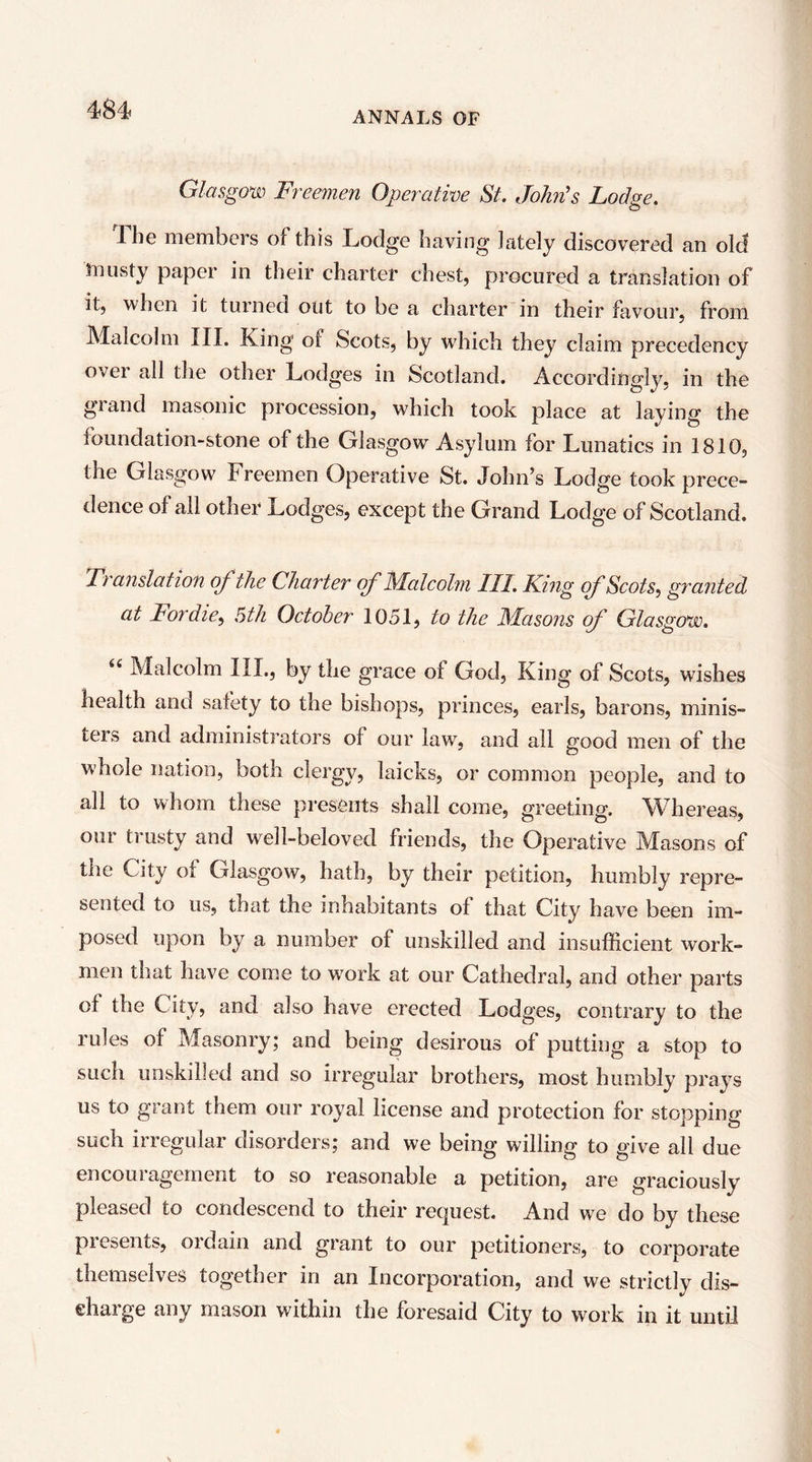 ANNALS OF Glasgow Freemen Operative St. John's Lodge. Ibe members of this Lodge having lately discovered an old musty paper in their charter chest, procured a translation of it, when it turned out to be a charter in their favour, from Malcolm III. King of Scots, by which they claim precedency over all the other Lodges in Scotland. Accordingly, in the grand masonic procession, which took place at laying the foundation-stone of the Glasgow Asylum for Lunatics in 1810, the Glasgow Freemen Operative St. John’s Lodge took prece- dence of all other Lodges, except the Grand Lodge of Scotland. Translation of the Charter of iMalcolni III. King cfScots^ granted at Fordie^ Bth October 1051, to the Masons (f Glasgow. Malcolm III., by the grace of God, King of Scots, wishes health and safety to the bishops, princes, earls, barons, minis- ters and administrators of our law, and all good men of the whole nation, both clergy, laicks, or common people, and to all to whom these presents shall come, greeting. M^hereas, our trusty and well-beloved friends, the Operative Masons of the City of Glasgow, hath, by their petition, humbly repre- sented to us, that the inhabitants of that City have been im- posed upon by a number of unskilled and insufficient work- men that have come to work at our Cathedral, and other parts of the City, and also have erected Lodges, contrary to the rules of Masonry; and being desirous of putting a stop to such unskilled and so irregular brothers, most humbly prays us to grant them our royal license and protection for stopping such irregular disorders; and we being willing to give all due encoui agement to so reasonable a petition, are graciously pleased to condescend to their request. And we do by these presents, ordain and grant to our petitioners, to corporate themstlves tOj^ether in an Incorporation, and we strictly dis- charge any mason within the foresaid City to work in it until