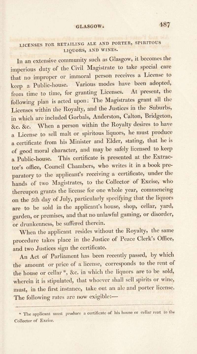 '1.87 LICENSES EOR RETAILING ALE AND PORTERj SPIRITOUS LIOUORSj AND WINES. In an extensive community such as Glasgow, it becomes the imperious duty of the Civil Magistrate to take special care that no improper or immoral person receives a License to keep a Public-house. Various modes have been adopted, from time to time, for granting Licenses. At present, the following plan is acted upon: The Magistrates grant all the Licenses within the Royalty, and the Justices in the Suburbs, in which are included Gorbals, Anderston, Calton, Bridgeton, &c. &c. When a person within the Royalty desires to have a License to sell malt or spiritous liquors, he must produce a certificate from his Minister and Elder, stating, that he is of good moral character, and may be safely licensed to keep a Public-house, This certificate is presented at the Extrac- tor’s office. Council Chambers, who writes it in a book pre- paratory to the applicant’s receiving a certificate, under the hands of two Magistrates, to the Collector of Excise, who thereupon grants the license for one whole year, commencing on the 5th day of July, particularly specifying that the liquors are to be sold in the applicant’s house, shop, cellar, yard, garden, or premises, and that no unlawful gaming, or disorder, or drunkenness, be suffered therein. When the applicant resides without the Royalty, the same procedure takes place in the Justice of Peace Clerks Office, and two Justices sign the certificate. An Act of Parliament has been recently passed, by which the amount or price of a license, corresponds to the rent of the house or cellar *, &c. in which the liquors are to be sold, wherein it is stipulated, that whoever shall sell spirits or wine, must, in the first instance, take out an ale and porter license. The following rates are now exigible:— * The applicant must produce a certificate of his house or cellar rent to the Collector of Excise.