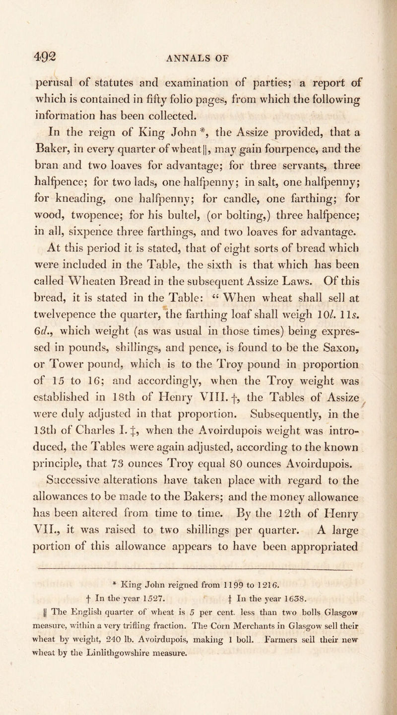 perusal of statutes and examination of parties; a report of which is contained in fifty folio pages, from which the following information has been collected. In the reign of King John the Assize provided, that a Baker, in every quarter of wheat |1, may gain fourpence, and the bran and two loaves for advantage; for three servants, three halfpence; for two lads, one halfpenny; in salt, one halfpenny; for kneading, one halfpenny; for candle, one farthing; for wood, twopence; for his bultel, (or bolting,) three halfpence; in all, sixpence three farthings, and two loaves for advantage. At this period it is stated, that of eight sorts of bread which were included in the Table, the sixth is that which has been called Wheaten Bread in the subsequent Assize Laws. Of this bread, it is stated in the Table: When wheat shall sell at twelvepence the quarter, the farthing loaf shall weigh 10/. IL. 6«^., which weight (as was usual in those times) being expres- sed in pounds, shillings, and pence, is found to be the Saxon, or Tower pound, which is to the Troy pound in proportion of 15 to 16; and accordingly, when the Troy weight was established in 18th of Henry VIII. f, the Tables of Assize^ were duly adjusted in that proportion. Subsequently, in the 13th of Charles I. J, when the Avoirdupois weight was intro- duced, the Tables were again adjusted, according to the known principle, that 73 ounces Troy equal 80 ounces Avoirdupois. Successive alterations have taken place with regard to the allowances to be made to the Bakers; and the money allowance has been altered from time to time. By the 12th of Henry VIL, it was raised to two shillings per quarter. A large portion of this allowance appears to have been appropriated * King John reigned from 1199 to 1216. f In the year 1527. t In the year 1658. II The English quarter of wheat is 5 per cent, less than two bolls Glasgow measure, Muthin a very trifling fraction. The Corn Merchants in Glasgow sell their wheat by weight, 240 lb. Avoirdupois, making 1 boll. Farmers sell their new wheat by the Linlithgowshire measure.