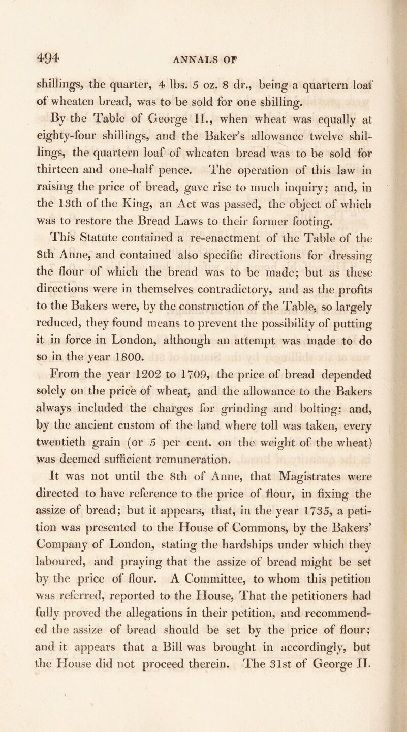 shillings, the quarter, 4> lbs. 5 oz. 8 dr., being a quartern loaf of wheaten bread, was to be sold for one shilling. By the Table of George II., when wheat was equally at eighty-four shillings, and the Baker’s allowance twelve shil- lings, the quartern loaf of wheaten bread was to be sold for thirteen and one-half pence. The operation of this law in raising the price of bread, gave rise to much inquiry; and, in the 13th of the King, an Act was passed, the object of which was to restore the Bread Laws to their former footing. This Statute contained a re-enactment of the Table of the 8th Anne, and contained also specific directions for dressing the flour of which the bread was to be made; but as these directions were in themselves contradictory, and as the profits to the Bakers were, by the construction of the Table, so largely reduced, they found means to prevent the possibility of putting it in force in London, although an attempt was made to do so in the year 1800. From the year 1202 to 1709, the price of bread depended solely on the price of wheat, and the allowance to the Bakers always included the charges for grinding and bolting; and, by the ancient custom of the land where toll was taken, every twentieth grain (or 5 per cent, on the weight of the wheat) was deemed sufficient remuneration. It was not until the 8th of Anne, that Magistrates were directed to have reference to the price of flour, in fixing the assize of bread; but it appears, that, in the year 1735, a peti- tion was presented to the House of Commons, by the Bakers’ Company of London, stating the hardships under which they laboured, and praying that the assize of bread might be set by the price of flour. A Committee, to whom this petition was referred, reported to the House, That the petitioners had fully proved the allegations in their petition, and recommend- ed the assize of bread should be set by the price of flour; and it appears that a Bill was brought in accordingly, but the House did not proceed therein. The 31st of George II.