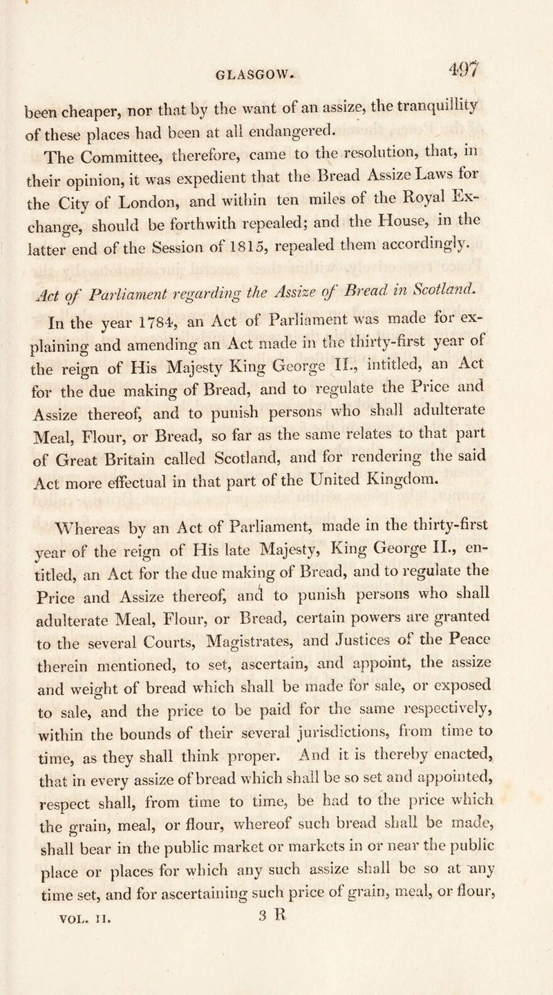 been cheaper, nor that by the want of an assize, the tranc|uiliity of these places had been at all endangered. The Committee, therefore, came to the resolution, that, m their opinion, it was expedient that the Bread Assize Laws for the City of London, and within ten miles of the Royal Ex- change, should be forthwith repealed; and the House, in the latter end of the Session of 1815, repealed them accordingly. Act of ParlicLmeiit regarding the Assize oj Bread, in Scotland.. In the year 1784, an Act of Parliament was made for ex- plaining and amending an Act made in the thirty-first year of the reign of His Majesty King George IL, intitled, an Act for the due making of Bread, and to regulate the Price and Assize thereof, and to punish persons w'ho shall adulterate Meal, Flour, or Bread, so far as the same relates to that part of Great Britain called Scotland, and for rendering the said Act more effectual in that part of the LFnited Kingdom. Whereas by an Act of Parliament, made in the thirty-first year of the reign of His late Majesty, King George IL, en- titled, an Act for the due making of Bread, and to regulate the Price and Assize thereof, and to punish persons who shall adulterate Meal, Flour, or Bread, certain powers are granted to the several Courts, Magistrates, and Justices of the Peace therein mentioned, to set, ascertain, and appoint, the assize and weight of bread which shall be made for sale, or exposed to sale, and the price to be paid for the same respectively, within the bounds of their several jurisdictions, from time to time, as they shall think proper. And it is thereby enacted, that in every assize of bread which shall be so set and appointed, respect shall, from time to time, be had to the price which the grain, meal, or flour, v/hereof such bread sliali be made, shall bear in the public market or markets in or near the public place or places for which any such assize shall be so at any time set, and for ascertaining such price of grain, meal, or flour,