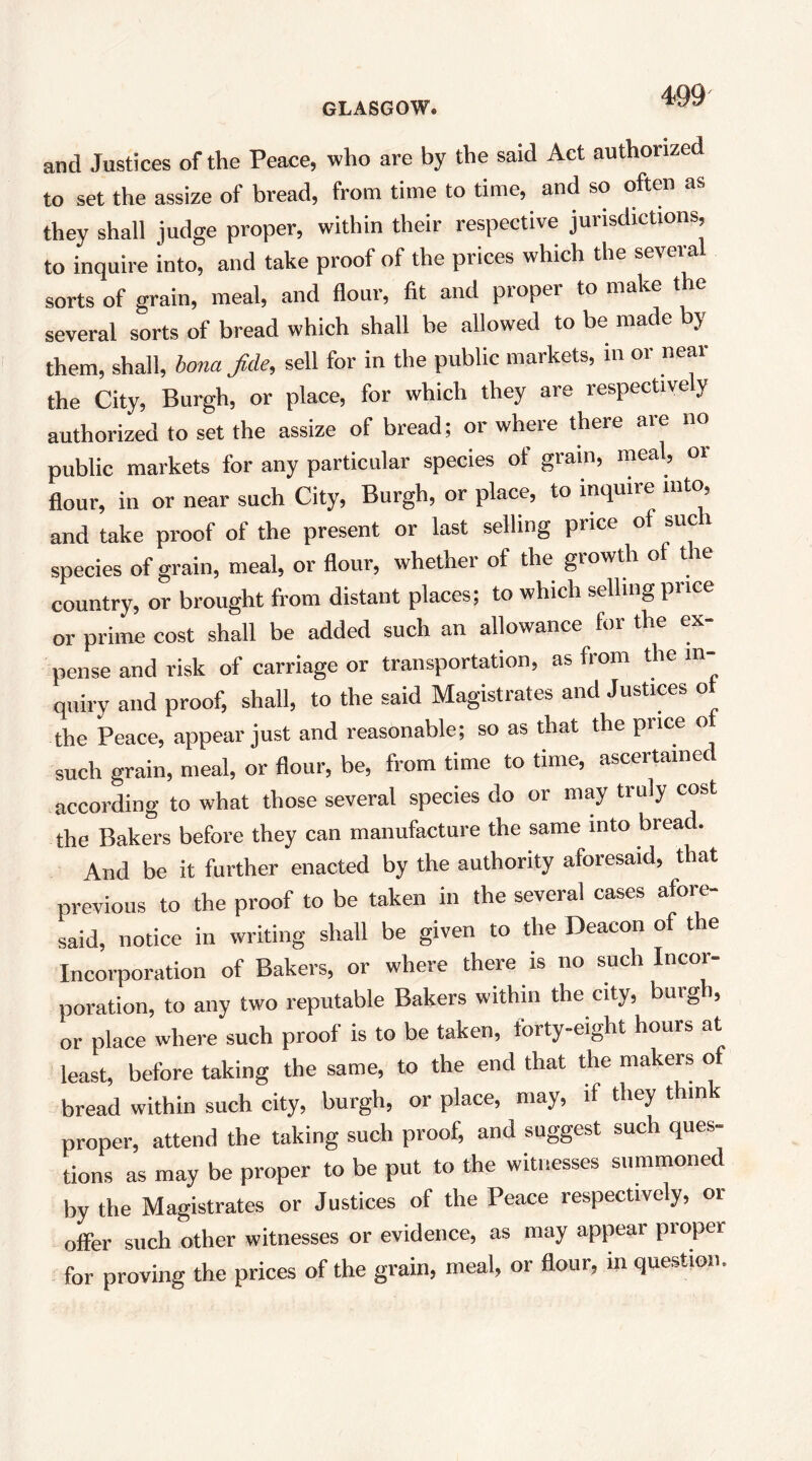 and Justices of the Peace, who are by the said Act authorized to set the assize of bread, from time to time, and so often as they shall judge proper, within their respective jurisdictions, to inquire into, and take proof of the prices which the several sorts of grain, meal, and flour, fit and proper to make the several sorts of bread which shall be allowed to be made by them, shall, bona fide, sell for in the public markets, m or near the City, Burgh, or place, for which they are respectively authorized to set the assize of bread; or where there are no public markets for any particular species of grain, meal, oi flour, in or near such City, Burgh, or place, to inquire iiitc^ and take proof of the present or last selling price of sue species of grain, meal, or flour, whether of the growth of tie country, or brought from distant places; to which selling price or prime cost shall be added such an allowance for the ex- pense and risk of carriage or transportation, as from the in- quiry and proof, shall, to the said Magistrates and Justices ot the Peace, appear just and reasonable; so as that the price o such grain, meal, or flour, be, from time to time, ascertaine according to what those several species do or may truly cost the Bakers before they can manufacture the same into bread. And be it further enacted by the authority aforesaid, that previous to the proof to be taken in the several cases afore- said, notice in writing shall be given to the Deacon of the Incorporation of Bakers, or where there is no such Incor- poration, to any two reputable Bakers within the city, burgh, or place where such proof is to be taken, forty-eight hours at least, before taking the same, to the end that the makers of bread within such city, burgh, or place, may, if they thin proper, attend the taking such proof, and suggest such ques- tions as may be proper to be put to the witnesses summoned by the Magistrates or Justices of the Peace respectively, or offer such other witnesses or evidence, as may appear proper for proving the prices of the grain, meal, or flour, in question.