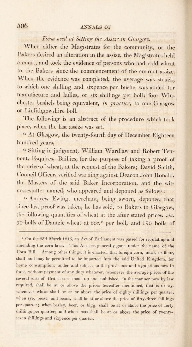 Form used at Setting the Assize in Glasgow. When either the Magistrates for the community, or the Bakers desired an alteration in the assize, the Magistrates held a court, and took the evidence of persons who had sold wheat to the Bakers since the commencement of the current assize. When the evidence was completed, the average was struck, to which one shilling and sixpence per bushel was added for manufacture and ladles, or six shillings per boll; four Win- chester bushels being equivalent, in practice^ to one Glasgow or Linlithgowshire boll. The following is an abstract of the procedure which took place, when the last assize was set. “ At Glasgow, the twenty-fourth day of December Eighteen hundred years, ‘‘ Sitting in judgment, William Wardlaw and Robert Ten- nent, Esquires, Baillies, for the purpose of taking a proof of the price of wheat, at the request of the Bakers; David Smith, Council Officer, verified warning against Deacon John Ronald, the Masters of the said Baker Incorporation, and the wit- nesses after named, who appeared and deponed as follows: “ Andrew Ewing, merchant, being sworn, depones, that since last proof was taken, he has sold, to Bakers in Glasgow, the following quantities of wheat at the after stated prices, viz. 30 bolls of Dantzic wheat nt 63s.* per boll, and 190 bolls of * On the 23d March 1815, an Act of Parliament was passed for regulating and amending the corn laws. This Act has generally gone under the name of the Corn Bill. Among other things, it is enacted, that foieign corn, meal, or flour, shall and may be permitted to be imported into the said United Kingdom, for home consumption, under and subject to the provisions and regulations now in force, without payment of any duty whatever, whenever the average prices of the several sorts of British corn made up and published, in the manner now by law required, shall be at or above the prices hereafter mentioned, that is to say, whenever wheat shall be at or above the price of eighty shillings per quarter; when rye, pease, and beans, shall be at or above the price of fifty-three shillings per quarter; when barley, beer, or bigg, shall be at or above the price of foi'ty shillings per quarter; and when oats shall be at or above the price of twenty- seven shillings and sixpence per quarter.