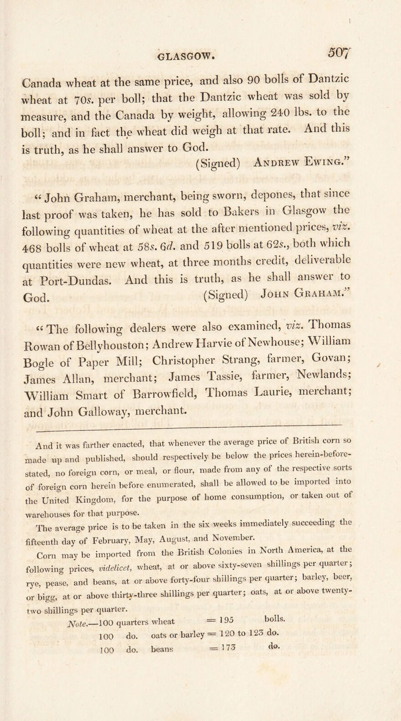 Canada wheat at the same price, and also 90 bolls of Dantzic wheat at 70s. per boll; that the Dantzic wheat was sold by measure, and the Canada by weight, allowing 240 lbs. to the boll; and in fact the wheat did weigh at that rate. And this is truth, as he shall answer to God. (Signed) Andrew Ewing. ’ John Graham, merchant, being sworn, depones, that since last proof was taken, he has sold to Bakers in Glasgow the following quantities of wheat at the after mentioned prices, viz. 468 bolls of wheat at 58s. 6d. and 519 bolls at 625., both which quantities were new wheat, at three months credit, deliverable at Port-Dundas. And this is truth, as he shall answer to (Signed) John Graham.” ««The following dealers were also examined, viz. Thomas Rowan of Bellyhouston; Andrew Harvie of Newhouse; William Bogle of Paper Mill; Christopher Strang, farmer, Govan; James Allan, merchant; James Tassie, farmer, Newlands; William Smart of Barrowfield, Thomas Laurie, merchant; and John Galloway, merchant. And it was farther enacted, that whenever the average price of British corn so made up and published, should respectively be below the prices herein-before- stated, no foreign corn, or meal, or flour, made from any of the respective sorts of foreign corn herein before enumerated, shall be allowed to be imported into the United Kingdom, for the purpose of home consumption, or taken out of warehouses for that purpose. The average price is to be taken in the six weeks immediately succeeding the fifteenth day of February, May, August, and November. Corn may be imported from the British Colonies in North America, at the following prices, videlicet, wheat, at or above sixty-seven shillings per quarter; rye, pease, and beans, at or above forty-four shillings per quarter; barley, beer, or bigg, at or above thirty-three shillings per quarter; oats, at or above twenty- two shillings per quarter. —100 quarters wheat ==195 boils. 100 do. oats or barley = 120 to 125 do. 100 do. beans =175 do.