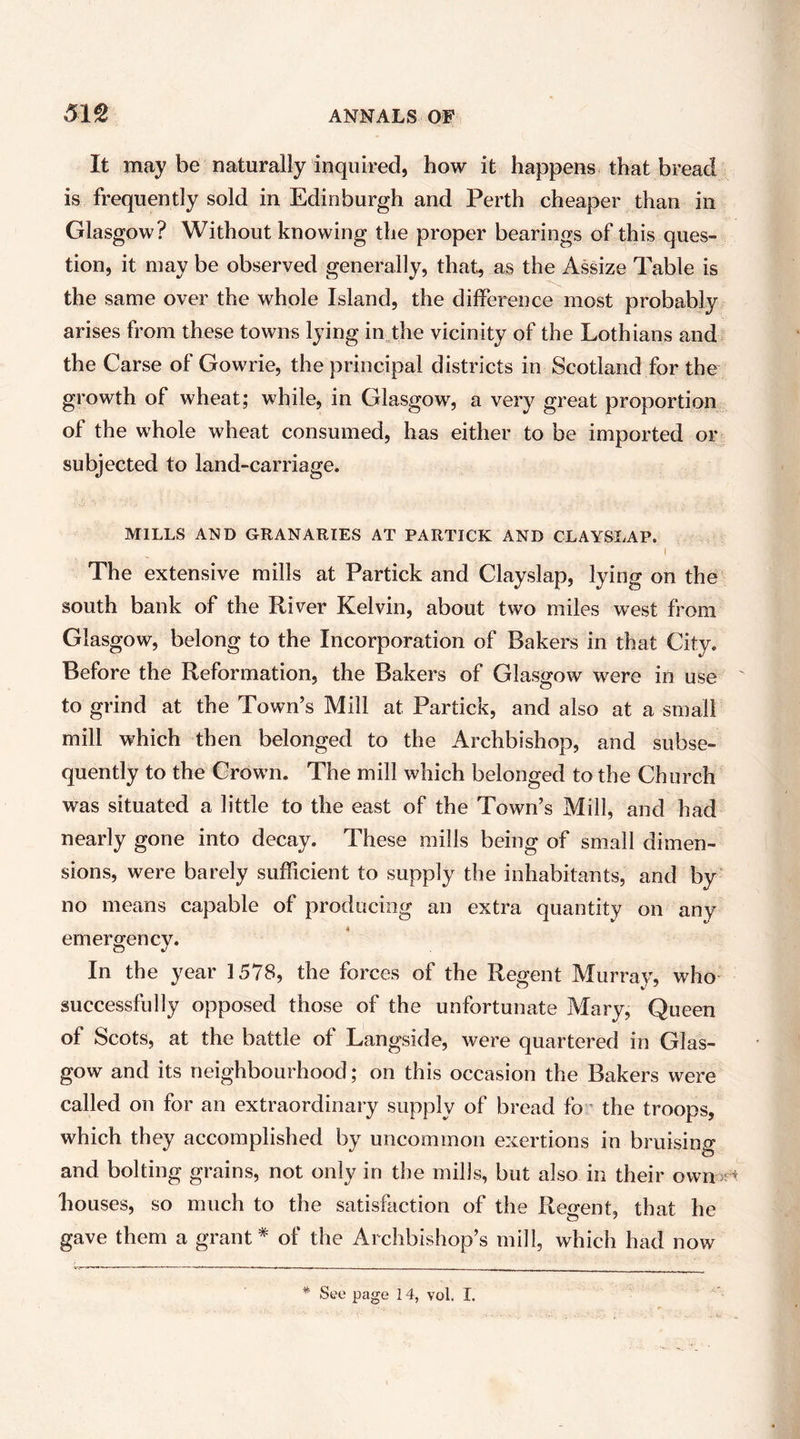 It maybe naturally inquired, how it happens that bread is frequently sold in Edinburgh and Perth cheaper than in Glasgow? Without knowing the proper bearings of this ques- tion, it may be observed generally, that, as the Assize Table is the same over the whole Island, the difference most probably arises from these towns lying injlie vicinity of the Lothians and the Carse of Gowrie, the principal districts in Scotland for the growth of wheat; while, in Glasgow, a very great proportion of the whole wheat consumed, has either to be imported or subjected to land-carriage. MILLS AND GRANARIES AT PARTICK AND CLAYSLAP. I The extensive mills at Partick and Clayslap, lying on the south bank of the River Kelvin, about two miles west from Glasgow, belong to the Incorporation of Bakers in that City. Before the Reformation, the Bakers of Glasgow were in use to grind at the Town’s Mill at Partick, and also at a small mill which then belonged to the Archbishop, and subse- quently to the Grown. The mill which belonged to the Church was situated a little to the east of the Town’s Mill, and had nearly gone into decay. These mills being of small dimen- sions, were barely sufficient to supply the inhabitants, and by no means capable of producing an extra quantity on any emergency. In the year 1578, the forces of the Regent Murray, who successfully opposed those of the unfortunate Mary, Queen of Scots, at the battle of Langside, were quartered in Glas- gow and its neighbourhood; on this occasion the Bakers were called on for an extraordinary supply of bread fo * the troops, which they accomplished by uncommon exertions in bruising and bolting grains, not only in the mills, but also in their own srt bouses, so much to the satisfaction of the Regent, that he gave them a grant* of the Archbishop’s mill, which had now