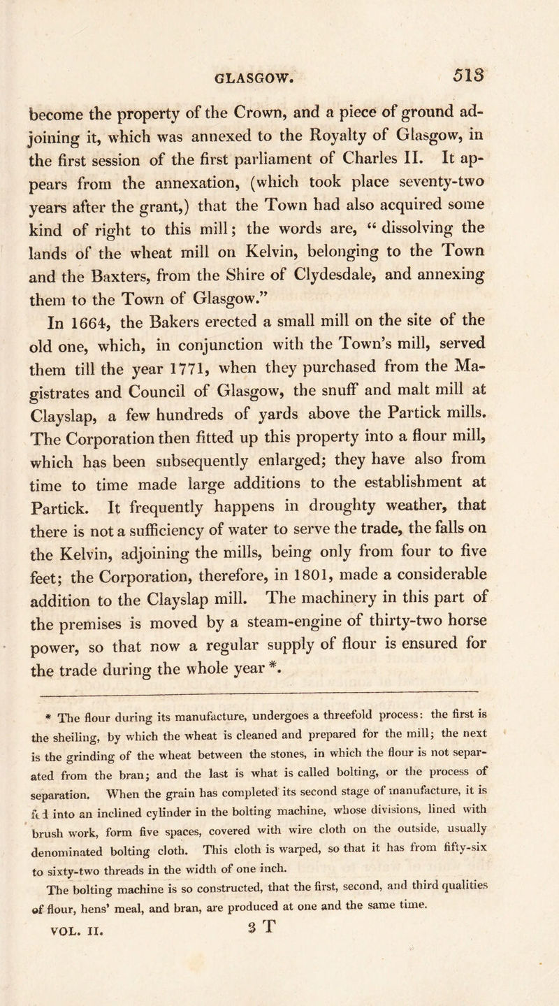 become the property of the Crown, and a piece of ground ad- joining it, which was annexed to the Royalty of Glasgow, in the first session of the first parliament of Charles II. It ap- pears from the annexation, (which took place seventy-two years after the grant,) that the Town had also acquired some kind of right to this mill; the words are, dissolving the lands of the wheat mill on Kelvin, belonging to the Town and the Baxters, from the Shire of Clydesdale, and annexing them to the Town of Glasgow.” In 1664-, the Bakers erected a small mill on the site of the old one, which, in conjunction with the Town’s mill, served them till the year 1771, when they purchased from the Ma- gistrates and Council of Glasgow, the snuff and malt mill at Clayslap, a few hundreds of yards above the Par tick mills. The Corporation then fitted up this property into a flour mill, which has been subsequently enlarged; they have also from time to time made large additions to the establishment at Partick. It frequently happens in droughty weather, that there is not a sufficiency of water to serve the trade, the falls on the Kelvin, adjoining the mills, being only from four to five feet; the Corporation, therefore, in 1801, made a considerable addition to the Clayslap mill. The machinery in this part of the premises is moved by a steam-engine of thirty-two horse power, so that now a regular supply of flour is ensured for the trade during the whole year *. * The flour during its manufacture, undergoes a threefold process: the first is the sheiling, by which the wheat is cleaned and prepared for the mill; the next is the grinding of the wheat between the stones, in which the flour is not separ- ated from the bran; and the last is what is called bolting, or the process of separation. When the grain has completed its second stage of manufacture, it is fti into an inclined cylinder in the bolting machine, whose divisions, lined with brush work, form five spaces, covered with wire cloth on the outside, usually denominated bolting cloth. This cloth is warped, so that it has from fifty-six to sixty-two threads in the width of one inch. The bolting machine is so constructed, that the first, second, and third (qualities of flour, hens’ meal, and bran, are produced at one and the same time. S T VOL. H.