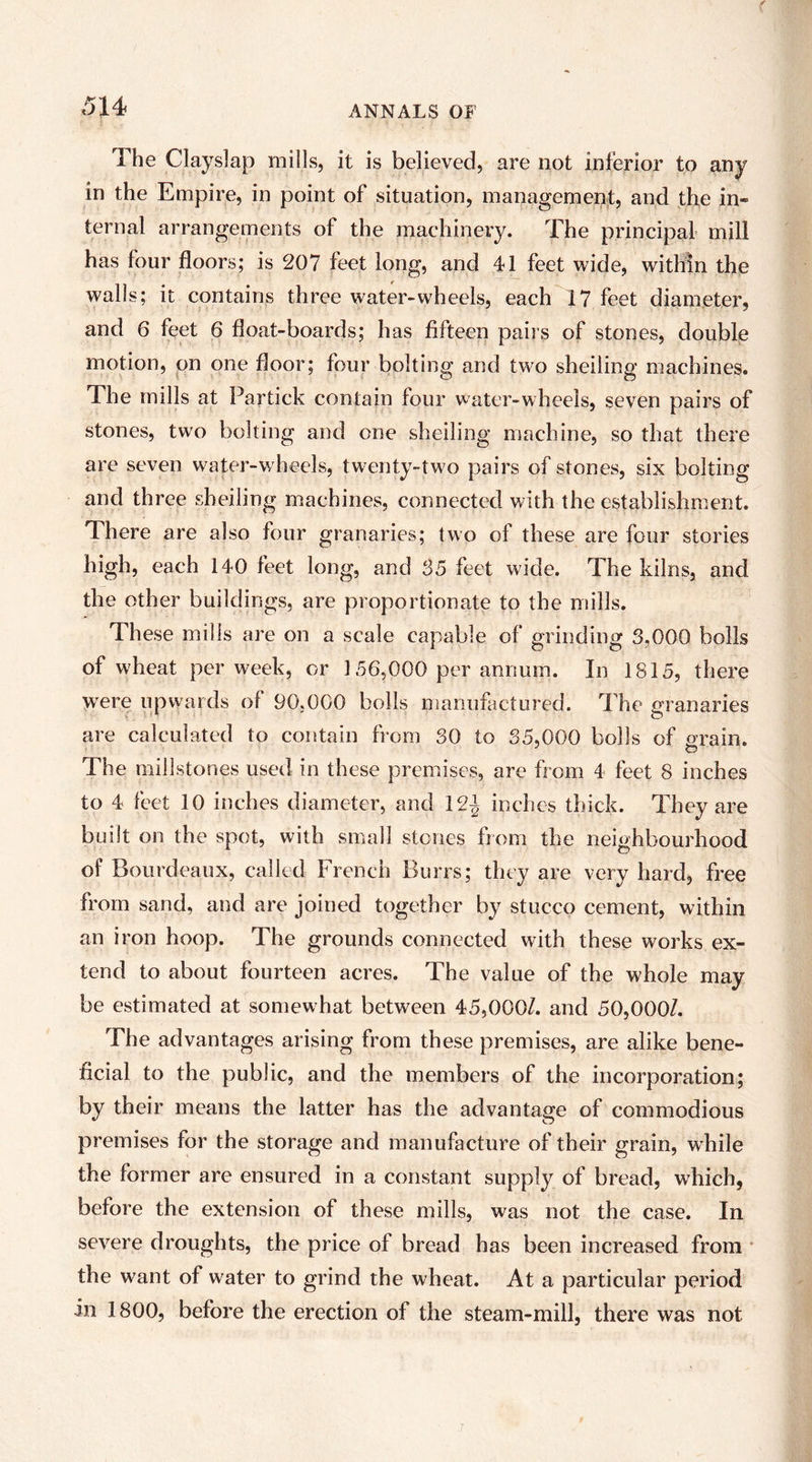 The Clayslap mills, it is believed, are not inferior to any in the Empire, in point of situation, management, and the in- ternal arrangements of the machinery. The principal mill has four floors; is 207 feet long, and 41 feet wide, within the walls; it contains three water-wheels, each 17 feet diameter, and 6 feet 6 float-boards; has fifteen pairs of stones, double motion, on one floor; four bolting and two shelling machines. The mills at Partick contain four water-wheels, seven pairs of stones, two bolting and one shelling machine, so that there are seven water-w'heels, twenty-two pairs of stones, six bolting and three sheiling machines, connected with the establishment. There are also four granaries; two of these are four stories high, each 140 feet long, and S5 feet wide. The kilns, and the other buildings, are proportionate to the mills. These mills are on a scale capable of grinding 3,000 bolls of wheat per week, or 156,000 per annum. In 1815, there were upwards of 90,000 bolls manufactured. The granaries are calculated to contain from 30 to 35,000 bolls of grain. The millstones used in these premises, are from 4 feet 8 inches to 4 feet 10 inches diameter, and 12J inches thick. They are built on the spot, with siTiall stones from the neighbourhood of Bourdeaux, called French Burrs; they are very hard, free from sand, and are joined together by stucco cement, within an iron hoop. The grounds connected with these works ex- tend to about fourteen acres. The value of the whole may be estimated at somewhat between 45,000/. and 50,000/. The advantages arising from these premises, are alike bene- ficial to the public, and the members of the incorporation; by their means the latter has the advantage of commodious premises for the storage and manufacture of their grain, w'hile the former are ensured in a constant supply of bread, which, before the extension of these mills, was not the case. In severe droughts, the price of bread has been increased from the want of water to grind the wheat. At a particular period in 1800, before the erection of the steam-mill, there was not