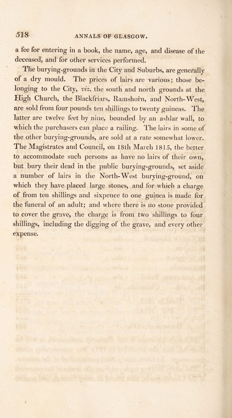 ANNALS OF GLASGOW. a fee for entering in a book, the name, age, and disease of the deceased, and for other services performed. The burying-grounds in the City and Suburbs, are generally of a dry mould. The prices of lairs are various; those be- longing to the City, viz. the south and north grounds at the High Church, the Blackfriars, Ramshorn, and North-West, are sold from four pounds ten shillings to twenty guineas. The latter are twelve feet by nine, bounded by an ashlar wall, to which the purchasers can place a railing. The lairs in some of the other burying-grounds, are sold at a rate somewhat lower. The Magistrates and Council, on 18th March 1815, the better to accommodate such persons as have no lairs of their own, but bury their dead in the public burying-grounds, set aside' a number of lairs in the North-West burying-ground, on which they have placed large stones, and for which a charge of from ten shillings and sixpence to one guinea is made for the funeral of an adult; and where there is no stone provided to cover the grave, the charge is from tw^o shillings to four shillings, including the digging of the grave, and every other expense.