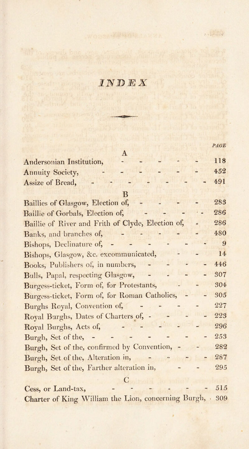 IN BEK I PAGE A AndersoDian Institution, “ “ - “ “ 118 Annuity Society, - - - - - - 452 Assize of Bread, - - - -  “ -491 B Baillies of Glasgow, Election of, - - - - 28S Baillie of Gorbals, Election of, - - - • - 286 Baillie of River and Frith of Clyde, Election of, - 286 Banks, and branches of, _ . - _ - 480 Bishops, Declinature of, 9 Bishops, Glasgow, &c. excommunicated, - - 14< Books, Publishers of, in numbers, - - - - 446 Bulls, Papal, respecting Glasgow, _ . - - 307 Burgess-ticket, Form of, for Protestants, - - 304 Burgess-ticket, Form of, for Roman Catholics, - - 305 Burghs Royal, Convention of, - - - - 227 Royal Burghs, Dates of Charters of, - - - - 223 Royal Burghs, Acts of, ----- 296 Burgh, Set of the, - - - - - - -253 Burgh, Set of the, confirmed by Convention, - - 282 Burgh, Set of the. Alteration in, - - - - 287 Burgh, Set of the. Farther alteration in, - - 295 C Cess, or Land-tax, - - - - - - 515 Charter of King William the Lion, concerning Burgh, * 309