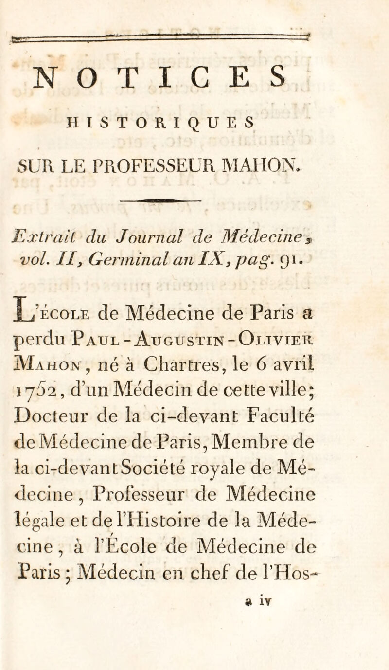 NOTICES HISTORIQUES SUR LE PROFESSEUR MAIION. Extrait du Journal de Médecines vol. II, Germinal an IX, pag. 91. L’école de Médecine de Paris a perdu Paul-Augustin-Olivier Mahon , né à Chartres, le 6 avril 1752, d’un Médecin de cette ville; Docteur de la ci-devant Faculté de Médecine de Paris, Membre de la ci-devant Société royale de Mé¬ decine , Professeur de Médecine légale et de l’Histoire de la Méde¬ cine , à l’Ecole de Médecine de Paris ; Médecin en chef de l’Hos-