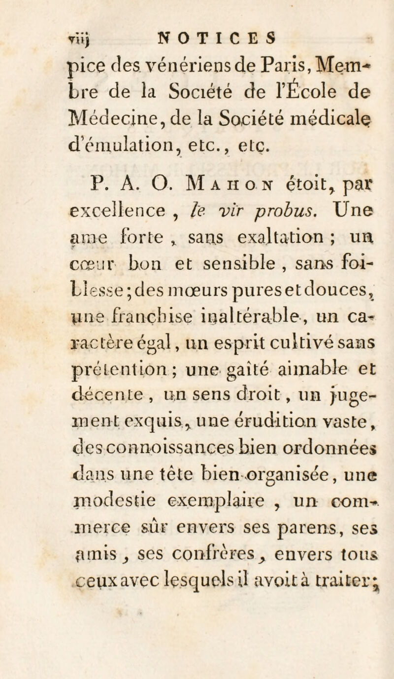 pice des. vénériens de Paris, Mern- Lre de la Société de l’École de Médecine, de la Société médicale d’émulation, etc., etc. P. A. O. Ma ho n étoit, par excellence , le vir probus. Une aine forte , sans exaltation ; un cœur bon et sensible , sans foi- Llesse;des mœurs pures et douces, une franchise inaltérable, un ca¬ ractère égal, un esprit cultivé sans prétention; une gaîté aimable et décente , un sens droit, un juge¬ ment exquis, une érudition vaste, desconnoissances bien ordonnées dans une tète bien organisée, une modestie exemplaire , un com¬ merce sûr envers ses parens, ses (unis, ses confrères ^ envers tous ceux avec lesquels il avoità traiter*