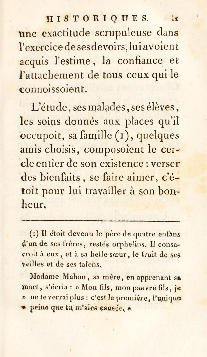 line exactitude scrupuleuse dans l'exercice de ses devoirs, lui avoienfc acquis l’estime, la confiance et l’attachement de tous ceux qui le connoissoient. L’étude, ses malades, ses élèves, les soins donnés aux places qu’il occupoit, sa famille (i), quelques amis choisis, composoient le cer¬ cle entier de son existence : verser des bienfaits , se faire aimer, c’é- toit pour lui travailler à son bon¬ heur. (i) Il étoit devenu le père de quatre enfàns d’un de ses frères, restes orphelins. Il consa*- croit à eux, et à sa belle-sœur, le fruit de ses veilles et de ses talcns. Madame Mahon, sa mère, en apprenant sa, mort, s’écria : » Mou fils, mon pauvre fils, je » ne te verrai plus : c’est la première, l'unique» »- peine que tu, m’aies causée. »