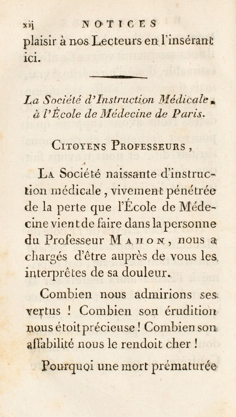 xij NOTICES plaisir à nos Lecteurs en F insérant; ici. La Société cVInstruction Médicale » à VEcole de Médecine de Paris. Citoyens Professeurs , La Société naissante d’instruc¬ tion médicale, vivement pénétrée de la perte que l’Ecole de Méde¬ cine vien t de faire dans la personne du Professeur M a ii o n. , nous a chargés d’être auprès de vous les, interprètes de sa douleur. Combien nous admirions ses. vertus î Combien son érudition nous é toit précieuse ! Combien son affabilité nous le rendoit cher ! Pourquoi une mort prématurée