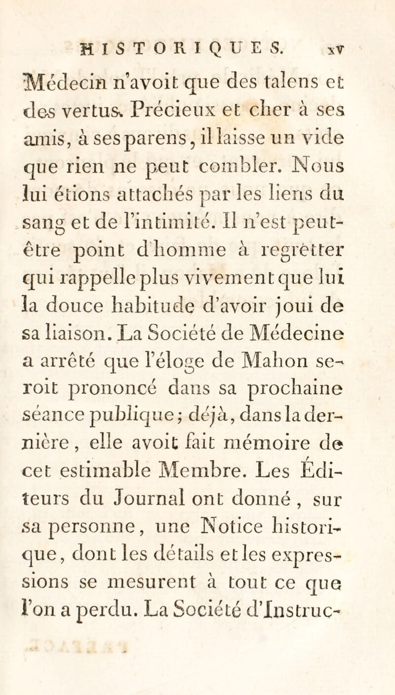 Médecin n’avoit que des talens et dos vertus. Précieux et cher à ses amis, à sesparens, il laisse un vide que rien ne peut combler. Nous lui étions attachés par les liens du sang et de l’intimité. Il n’est peut- être point d homme à regretter qui rappelle plus vivement que lui la douce habitude d’avoir joui de sa liaison. La Société de Médecine a arrêté que l’éloge de Mahon se- roit prononcé dans sa prochaine séance publique; déjà, dans la der¬ nière , elle avoit fait mémoire de cet estimable Membre. Les Edi¬ teurs du Journal ont donné , sur sa personne, une Notice histori¬ que, dont les détails et les expres¬ sions se mesurent à tout ce que l’on a perdu. La Société d’Instruc-*