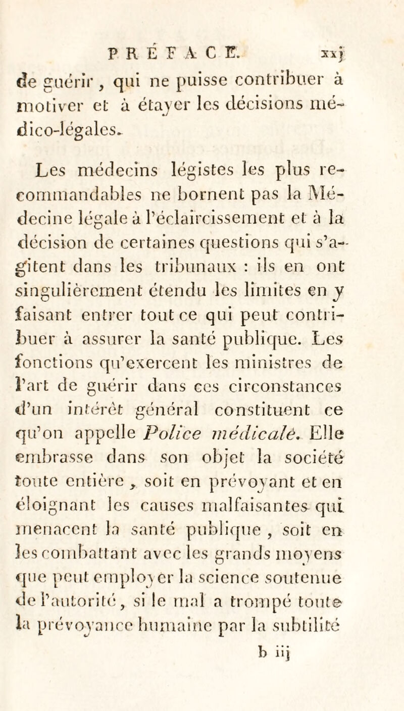 P R É F A C F. xxj de guérir, qui ne puisse contribuer à motiver et à étayer les décisions mé¬ dico-légales. Les médecins légistes les plus re¬ commandables ne bornent pas la Mé¬ decine légale à l’éclaircissement et à la décision de certaines questions qui s’a¬ gitent dans les tribunaux : ils en ont singulièrement étendu les limites en y faisant entrer tout ce qui peut contri¬ buer à assurer la santé publique. Les fonctions qu’exercent les ministres de l’art de guérir dans ces circonstances d’un intérêt général constituent ce qu’on appelle Police médicalè. Elle embrasse dans son objet la société toute entière , soit en prévoyant et en éloignant les causes malfaisantes qui menacent la santé publique , soit en les combattant avec les grands moyens que peut employer la science soutenue de l’autorité, si le mal a trompé toute la prévoyance humaine par la subtilité b iij