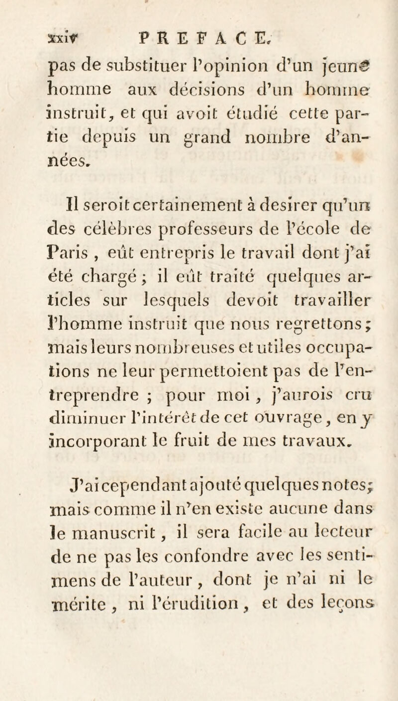 pas de substituer l’opinion d’un jeun£ homme aux décisions d’un homme instruit, et qui avoit étudié cette par¬ tie depuis un grand nombre d’an¬ nées. Il seroit certainement à desirer qu’un clés célèbres professeurs de l’école de Paris , eût entrepris le travail dont j’ai été chargé ; il eût traité quelques ar¬ ticles sur lesquels devoit travailler l’homme instruit que nous regrettons; mais leurs nombreuses et utiles occupa¬ tions ne leur permettoient pas de l’en¬ treprendre ; pour moi , j’aurois cru diminuer l’intérêt de cet ouvrage, en y incorporant le fruit de mes travaux. J’ai cependant ajouté quelques notes; mais comme il n’en existe aucune dans le manuscrit, il sera facile au lecteur de ne pas les confondre avec les senti- mens de l’auteur, dont je n’ai ni le mérite , ni l’érudition, et des leçons