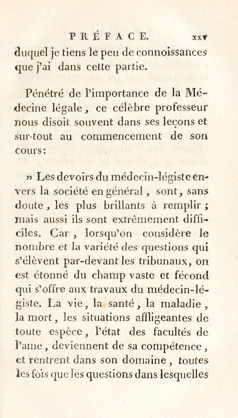 XXT duquel je tiens le peu de connoissances que j’ai dans cette partie. Pénétré de l’importance de la Mé¬ decine légale, ce célèbre professeur nous disoit souvent dans ses leçons et sur tout au commencement de son cours: » Les devoirs du médecin-légiste en¬ vers la société en général, sont, sans doute , les plus brillants à remplir ; Tuais aussi ils sont extrêmement diffi¬ ciles. Car , lorsqu’on considère le nombre et la variété des questions qui s’élèvent par-devant les tribunaux, on est étonné du champ vaste et fécond qui s’offre aux travaux du médecin-lé¬ giste. La vie, la santé, la maladie, la mort, les situations affligeantes de toute espèce, l’état des facultés de l’ame , deviennent de sa compétence , et rentrent dans son domaine, toutes les fois que les questions dans lesquelles