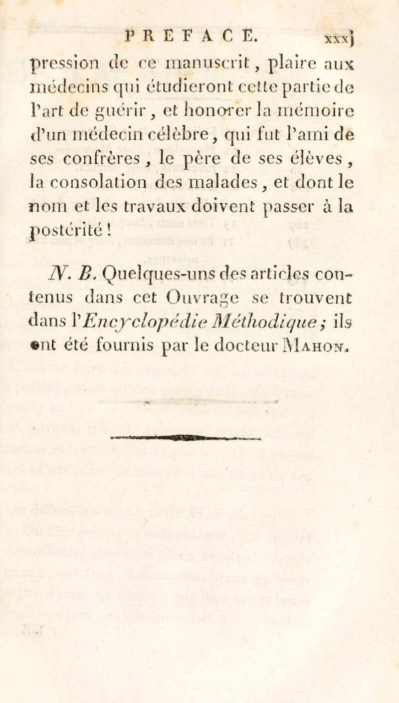 pression de ce manuscrit, plaire aux médecins qui étudieront cette partie de l’art de guérir, et honorer la mémoire d’un médecin célèbre, cpii fut l’ami de ses confrères , le père de ses élèves , la consolation des malades , et dont le nom et les travaux doivent passer à la postérité ! TV. B. Quelques-uns des articles con~ tenus dans cet Ouvrage se trouvent dans VEncyclopédie Méthodique ; ils @nt été fournis par le docteur Mahon.