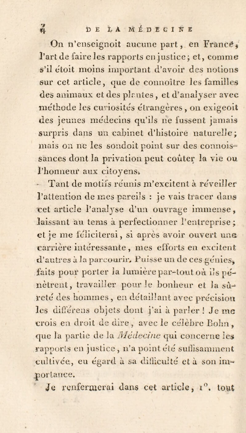 On n’enscignoit aucune part, en Franc»?* l’art de faire les rapports en justice; et, comme s’il étoit moins important d’avoir des notions sur cet article, que de connoître les familles des animaux et des plantes , et d’analyser avec méthode les cu’iosités étrangères , on exîgeoit des jeunes médecins qu’ils ne fussent jamais surpris dans un cabinet d’histoire naturelle; mais on ne les sondoit point sur des connois- sànces dont la privation peut coûter la vie ou l’honneur aux citoyens* - Tant de motifs réunis m’excitent à réveiller l’attention de mes pareils : je vais tracer dans cet article l’analyse d’un ouvrage immense, laissant au tems à perfectionner l’entreprise; et je me féliciterai, si après avoir ouvert une carrière intéressante, mes efforts en excitent d’autres à la parcourir. Fuisse un de ces génies, faits pour porter la lumière par-tout où ils pé¬ nètrent, travailler pour le bonheur et la sû¬ reté des hommes, en détaillant avec précision les diffère us objets dont j’ai à parler ! Je me crois en droit de dire, avec le célèbre Bohn, que la partie de la Médecine qui concerne les rapports en justice, n’a point été suffisamment cultivée, eu égard à sa difficulté et à son im¬ portance. Je renfermerai dans cet article, i°. tout