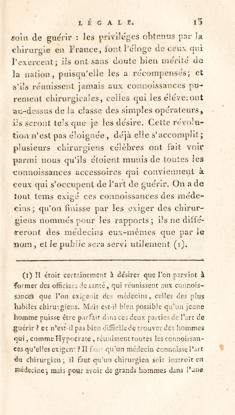 «oui de guérir : les privilèges obtenus par îa chirurgie en France, l'ont l’éloge de ceux qui l’exercent; ils ont sans doute bien mérité de la nation, puisqu’elle les a récompensés; et s’ils réunissent jamais aux connoissances pu¬ rement chirurgicales, celles qui les éléveront au-dessus de îa classe des simples opérateurs, iis seront te(i) * * * * * 7s que je les désire. Cette révolu¬ tion n’est pas éloignée , déjà elle s’accomplit; plusieurs chirurgiens célèbres ont fait voir parmi nous qu’ils étoient munis de toutes les connoissances accessoires qui conviennent à ceux qui s’occupent de l’art de guérir. On a de tout tems exigé ces connoissances des méde¬ cins ; qu’on finisse par les exiger des chirur¬ giens nommés pour les rapports ; ils ne diffé¬ reront des médecins eux-memes que par le nom, et le public sera servi utilement (i). (i) Il étoit certainement h désirer que l’on parvint à former des officiers de santé , qui réunissent aux connois¬ sances que l’on exigeait des médecins, celles des plus habiles chirurgiens. Mais est-il bien possible qu’un jeune homme puisse être parfait dans ces deux parties de l’art de guérir? et n’est-il pas bien difficile de trouver des hommes qui, comme Hypocrate , réunissent toutes les connoissan¬ ces qu’elles exigeir ? Il far qu’un médecin connoisse l’art du chirurgien ; il faut qu’un chirurgien soit instruit en médecine ; mais pour avoir de grands hommes dans l’une