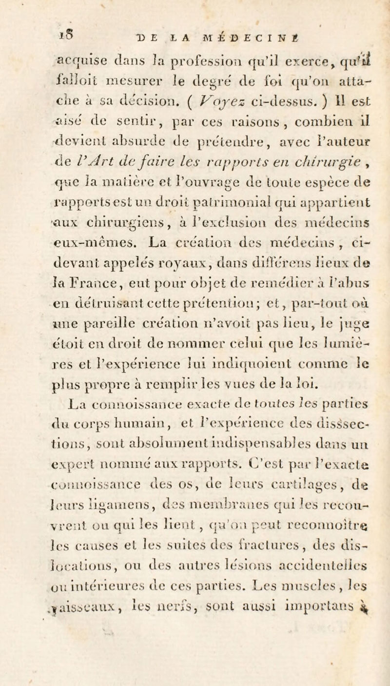 acquise dans la profession qu’il exerce, qu'il lalloit mesurer le degré de foi qu’on atta¬ che à sa décision. ( Voyez ci-dessus. ) 11 est aisé de sentir, par ces raisons, combien il devient absurde de prétendre, avec l’auteur de V Art de faire les rapports en chirurgie , que la matière et l’ouvrage de toute espèce de rapports est un droit patrimonial qui appartient •aux chirurgiens, à l’exclusion des médecins eux-mêmes. La création des médecins , ci- devant appelés royaux, dans différons lieux de la France, eut pour objet de remédier à l’abus en détruisant cette prétention ; et, par-tout où une pareille création n’avoit pas lieu, le juge était en droit de nommer celui que les lumiè¬ res et l’expérience lui indiquaient comme le plus propre à remplir les vues de la loi. La connaissance exacte de toutes les parties du corps humain, et l’expérience des dissec¬ tions, sont absolument indispensables dans un expert nommé aux rapports. L’est par l’exacte connaissance des os, de leurs cartilages, de leurs iigamens, des membranes qui L's recou¬ vrent ou qui les lient, qu’on peut reconnaître les causes et les suites des fractures, des dis¬ locations, ou des autres lésions accidentelles ou intérieures de ces parties. Les muscles , les aisseaux, les nerfs, sont aussi importuns 4,