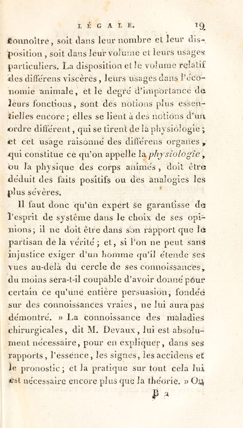 LEGALE. TC^ Êonnoitrc, soit clans leur nombre et leur dis-, position , soit dans leur volume et leurs usages, particuliers. La disposition et le volume relatif tics différons viscères , leurs usagés dans l’éco¬ nomie animale, et le degré d’importance de leurs fonctions, sont des notions plus essen¬ tielles encore ; elles se lient à des notions d’un. ordre diffèrent, qui se tirent de la physiologie ; et cet usage raisonne des diffèrens organes v ■qui constitue ce qu’on appelle la phy siologie y ou la physique des corps animes , doit être déduit des faits positifs ou des analogies les 1 r \ * puis se ver es. Il faut donc qu’un expert se garantisse de l’esprit de système dans le choix de ses opi¬ nions; il ne doit être dans son rapport que le partisan delà vérité ; et, si l’on ne peut sans injustice exiger d’un homme qu’il étende ses vues au-delà du cercle de ses connoissauces, du moins sera-t-il coupable d’avoir donné pour certain ce qu’une entière persuasion, fondée: sur des connoissanéés vraies, 11e lui aura pas démontré. » La connoissance des maladies chirurgicales, dit M. Devaux, lui est absolu¬ ment nécessaire, pour en expliquer, dans ses rapports, l’essence, les signes, lesaccidens et Je; pronostic; et la pratique sur tout cela lui £st nécessaire encore plus que la théorie. » Oy, <P *