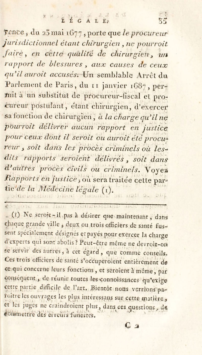 Ircnce , du 25 mai 1677 , porte que le procureur jurisclictionnel étant chirurgien , ne pourroit faire, en cette qualité de chirurgien 3 un rapport de blessures , auæ causes de ceuoc qu'il aurait accusés. Un semblable Arrêt du Parlement de Paris, du 11 janvier 1G87 , per¬ mit a un substitut de procureur-fiscal et pro¬ cureur postulant, étant chirurgien, d’exercer sa fonction de chirurgien, d la charge qu'il 11e pourroit délivrer aucun rapport en justice pour ceuæ dont il serait ou auroit été procu* reur i soit dans les procès criminels où les- dits rapports s croient délivrés , soit dans d'autres procès civils ou criminels. Voyeà fiapports en justice, ou sera traitée cette par-1 tie de la 3'Iédecine légale (1). (î) Ne seroic-il pas à désirer que maintenant, dans chaque grande ville , deux ou trois officiers de santé fus¬ sent spécialement désignés et payés pour exercer la charge d expetts qui sont abolis ? Peut-être même ne devroit-on se servit des autres, a cet égard, que comme conseils. Ces trois officiers de santé s’occuperoient entièrement de ce qui concerne leurs fonctions, et seroient à même, par conséquent, de itunir toutes les ‘connoissances qu’exige cette pat tie difficile de 1 art. Bientôt nous verrions pa- roître les ouvrages les plus intéressais sur cette matière, et les juges ne craindroient plus, dans ces questions, d-?. ébmmettre des erreurs funestes.