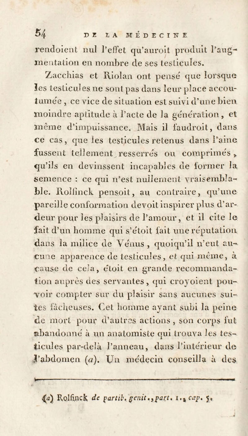 rendoient nul l’effet qu’auroit produit l’aug¬ mentation en nombre de ses testicules. Zacchias et Riolan ont pense que lorsque les testicules ne sont pas dans leur place accou¬ tumée , ce vice de situation est suivi d’une bien moindre aptitude à l’acte de la génération, et même d’impuissance. Mais il faudrait, dans ce cas, que les testicules retenus dans l’aine fussent tellement resserrés ou comprimés ,. qu’ils en devinssent incapables de former la semence : ce qui 11’est nullement vraisembla¬ ble. Rollinck pensoit, au contraire, qu’une pareille conformation devoit inspirer plus d’ar¬ deur pour les plaisirs de l’amour, et il cite le fait d’un homme qui s’étoit lait une réputation dans la milice de Vénus , quoiqu’il 11’eut au¬ cune apparence de testicules, et qui même, à cause de cela, éloit en grande recommanda¬ tion auprès des servantes, qui croyoient pou¬ voir compter sur du plaisir sans aucunes sui¬ tes fâcheuses. Cet homme ayant subi la peine de mort pour d’autres actions , son corps fut abandonné à un anatomiste qui trouva les tes¬ ticules par-delà l’anneau, dans l’intérieur de .Vabdomen (<:/). Un médecin conseilla à des --- £a) Rolfincfc de partib. genit.,part. i.%cap. 5,